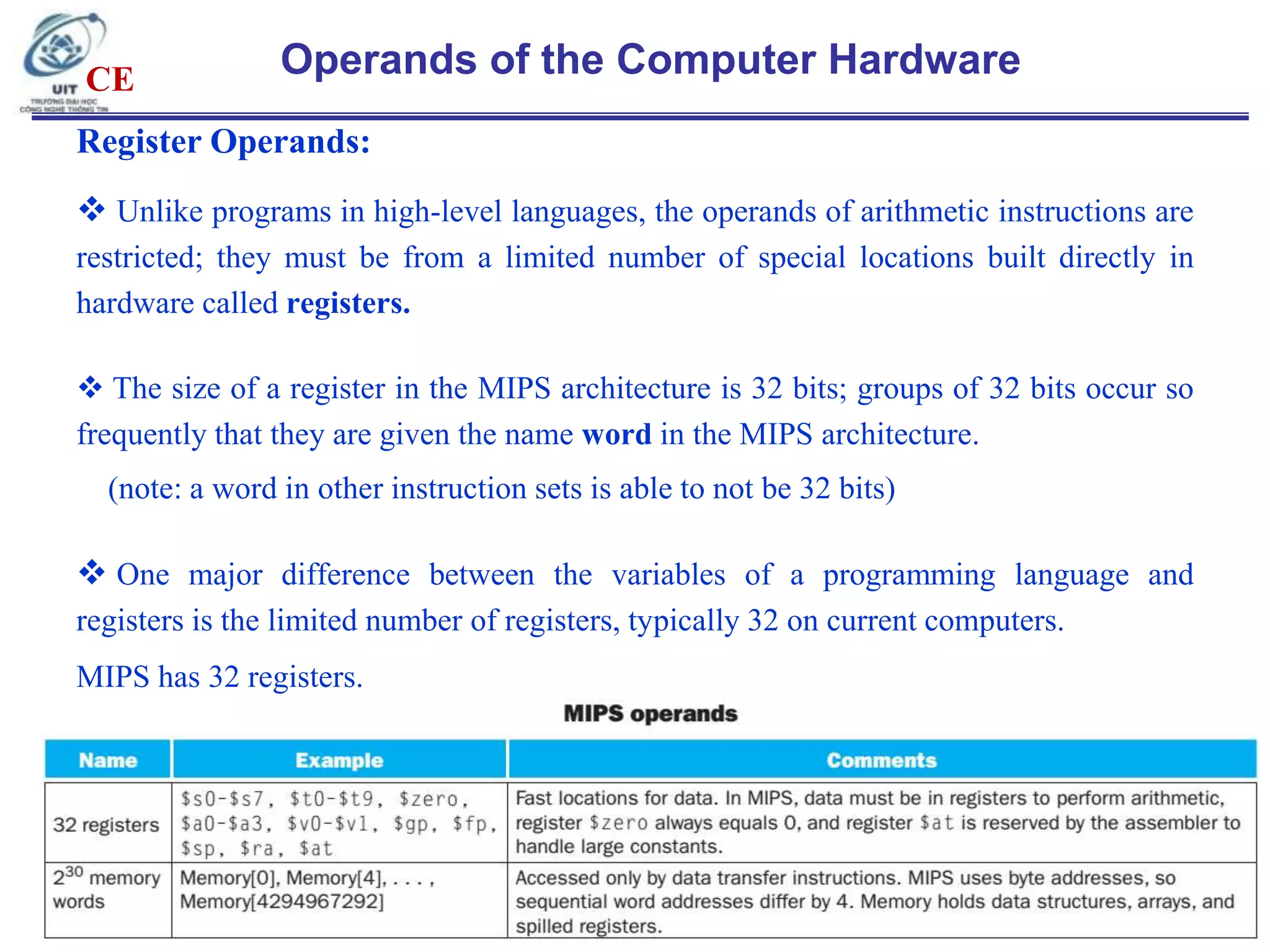 CE

Operands of the Computer Hardware

Register Operands:
 Unlike programs in high-level languages, the operands of arithmetic instructions are
restricted; they must be from a limited number of special locations built directly in
hardware called registers.
 The size of a register in the MIPS architecture is 32 bits; groups of 32 bits occur so
frequently that they are given the name word in the MIPS architecture.
(note: a word in other instruction sets is able to not be 32 bits)

 One major difference between the variables of a programming language and
registers is the limited number of registers, typically 32 on current computers.
MIPS has 32 registers.

12

 