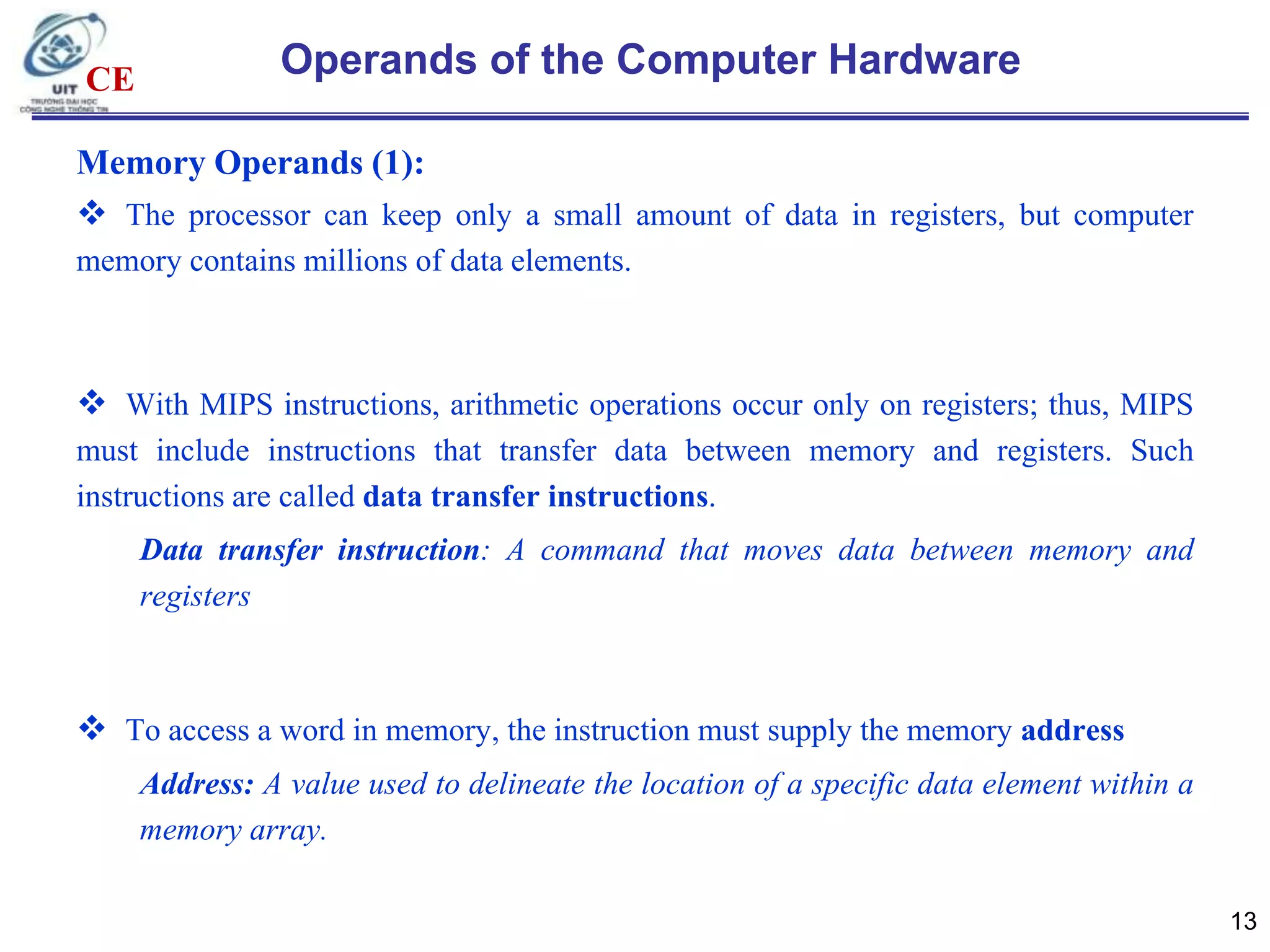 CE

Operands of the Computer Hardware

Memory Operands (1):
 The processor can keep only a small amount of data in registers, but computer
memory contains millions of data elements.

 With MIPS instructions, arithmetic operations occur only on registers; thus, MIPS
must include instructions that transfer data between memory and registers. Such
instructions are called data transfer instructions.

Data transfer instruction: A command that moves data between memory and
registers

 To access a word in memory, the instruction must supply the memory address
Address: A value used to delineate the location of a specific data element within a
memory array.
13

 