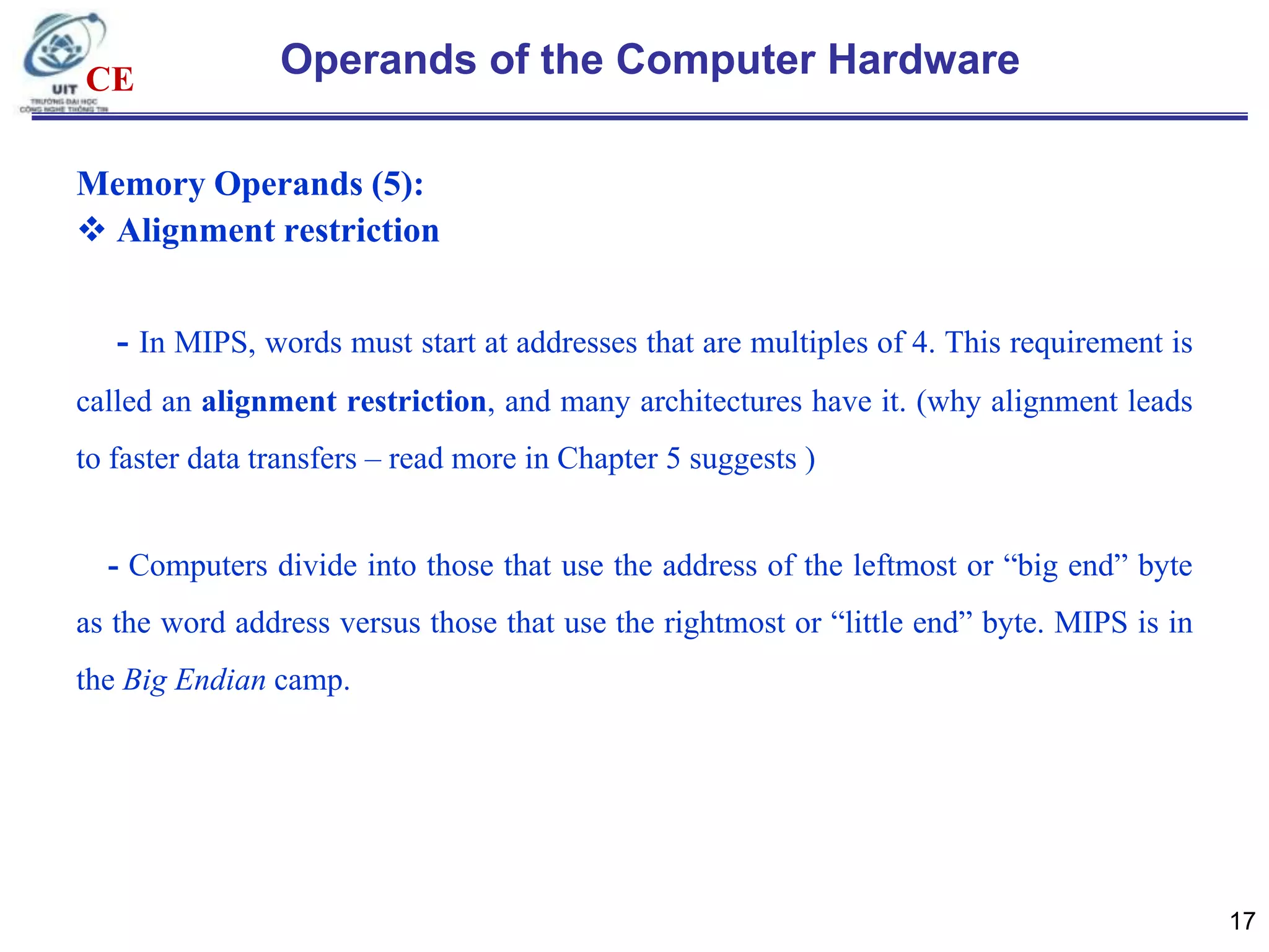 CE

Operands of the Computer Hardware

Memory Operands (5):
 Alignment restriction

- In MIPS, words must start at addresses that are multiples of 4. This requirement is
called an alignment restriction, and many architectures have it. (why alignment leads
to faster data transfers – read more in Chapter 5 suggests )

- Computers divide into those that use the address of the leftmost or “big end” byte
as the word address versus those that use the rightmost or “little end” byte. MIPS is in
the Big Endian camp.

17

 