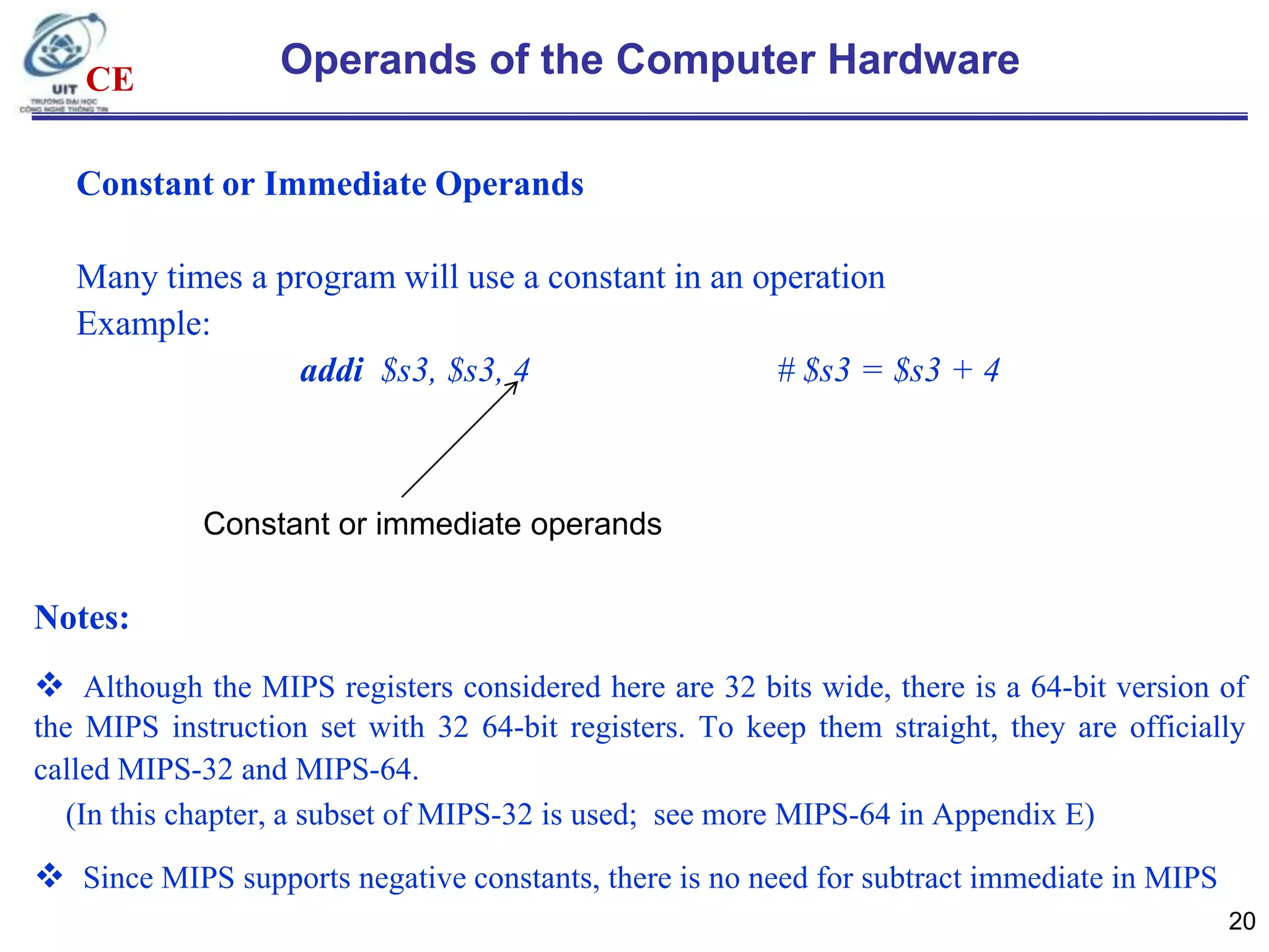 CE

Operands of the Computer Hardware

Constant or Immediate Operands
Many times a program will use a constant in an operation
Example:
addi $s3, $s3, 4
# $s3 = $s3 + 4

Constant or immediate operands

Notes:
 Although the MIPS registers considered here are 32 bits wide, there is a 64-bit version of
the MIPS instruction set with 32 64-bit registers. To keep them straight, they are officially
called MIPS-32 and MIPS-64.
(In this chapter, a subset of MIPS-32 is used; see more MIPS-64 in Appendix E)

 Since MIPS supports negative constants, there is no need for subtract immediate in MIPS
20

 