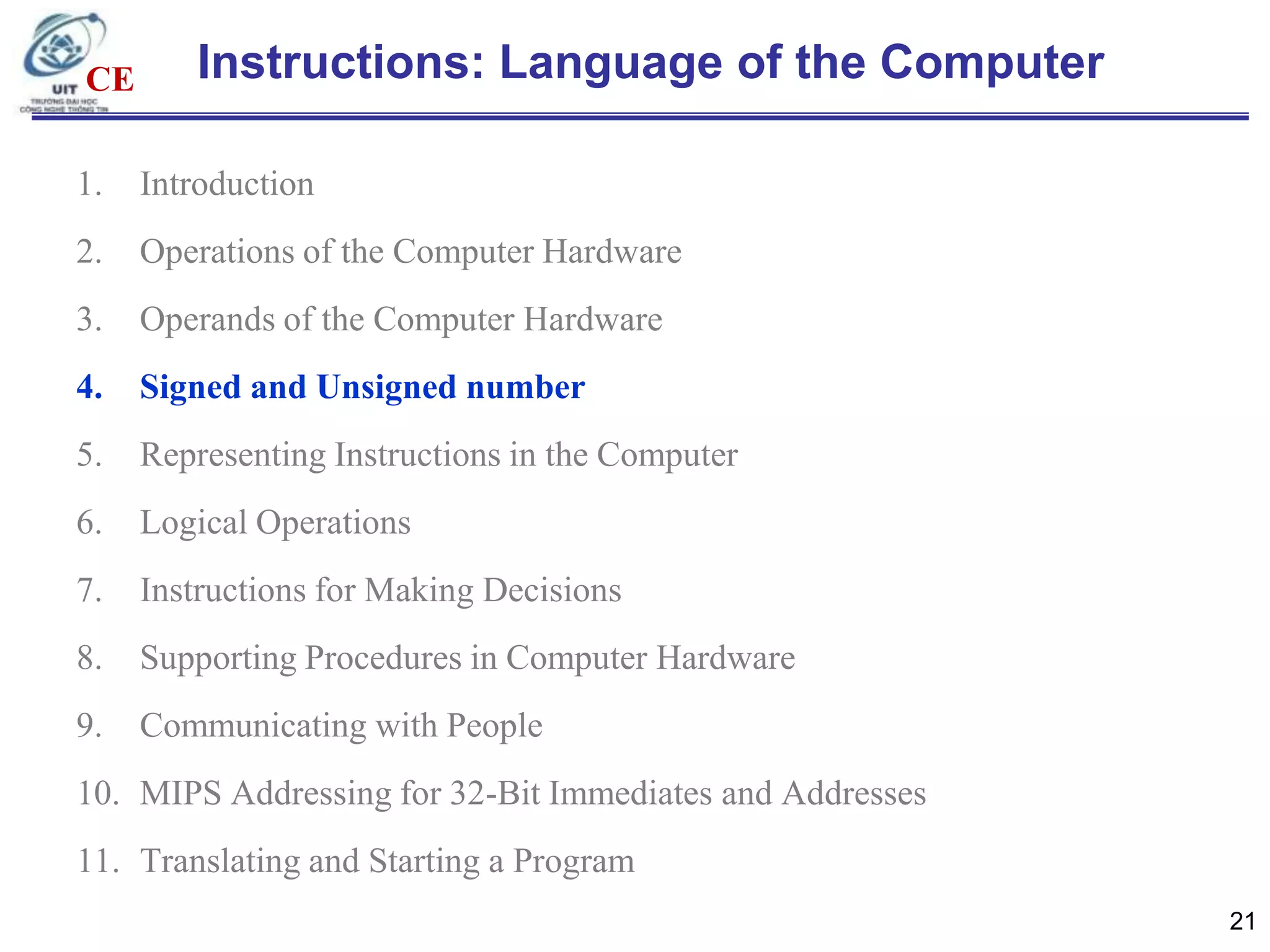 CE

Instructions: Language of the Computer

1.

Introduction

2.

Operations of the Computer Hardware

3.

Operands of the Computer Hardware

4.

Signed and Unsigned number

5.

Representing Instructions in the Computer

6.

Logical Operations

7.

Instructions for Making Decisions

8.

Supporting Procedures in Computer Hardware

9.

Communicating with People

10. MIPS Addressing for 32-Bit Immediates and Addresses
11. Translating and Starting a Program
21

 