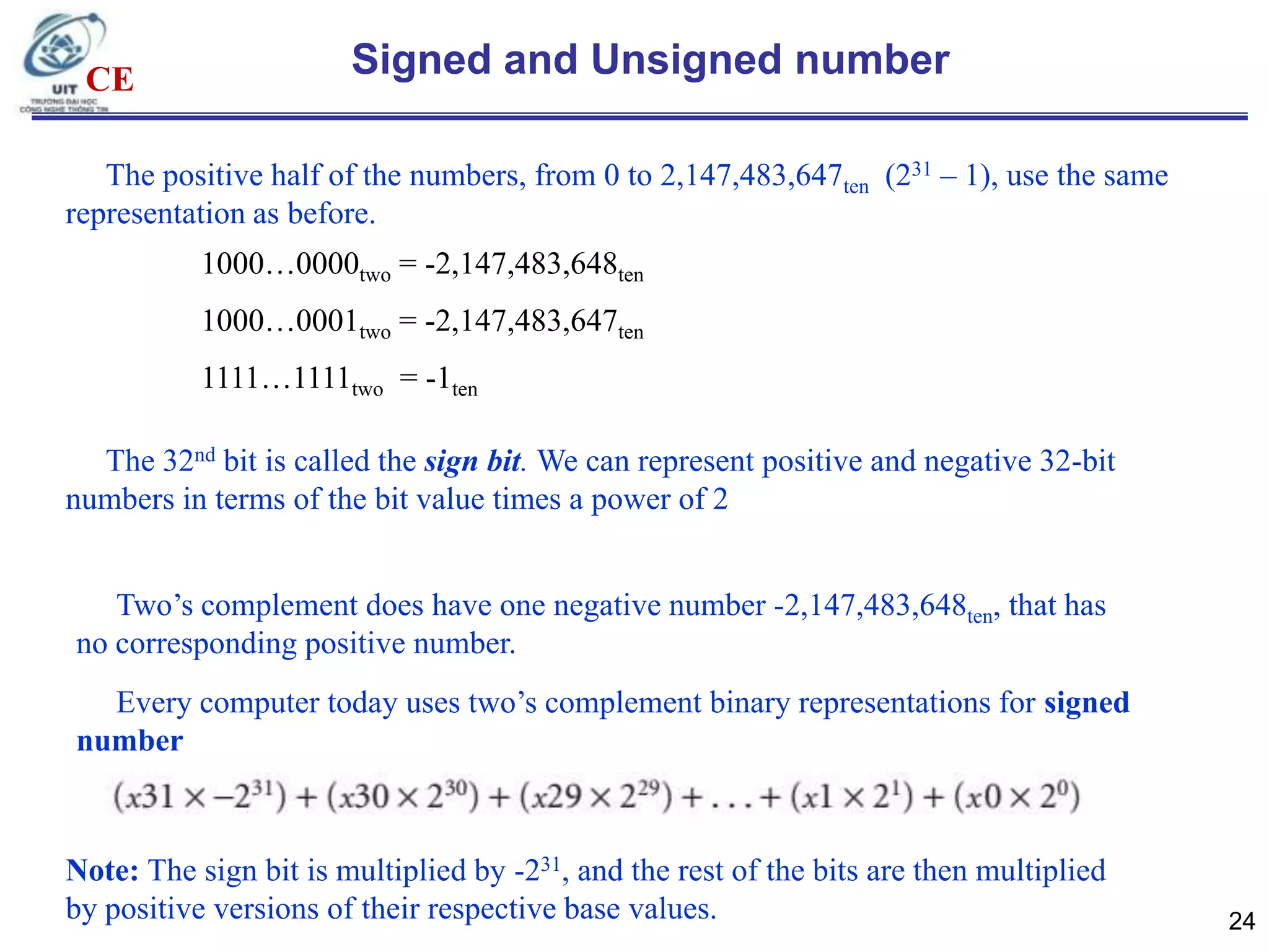 CE

Signed and Unsigned number

The positive half of the numbers, from 0 to 2,147,483,647ten (231 – 1), use the same
representation as before.
1000…0000two = -2,147,483,648ten
1000…0001two = -2,147,483,647ten
1111…1111two = -1ten
The 32nd bit is called the sign bit. We can represent positive and negative 32-bit
numbers in terms of the bit value times a power of 2
Two‟s complement does have one negative number -2,147,483,648ten, that has
no corresponding positive number.
Every computer today uses two‟s complement binary representations for signed
number

Note: The sign bit is multiplied by -231, and the rest of the bits are then multiplied
by positive versions of their respective base values.

24

 