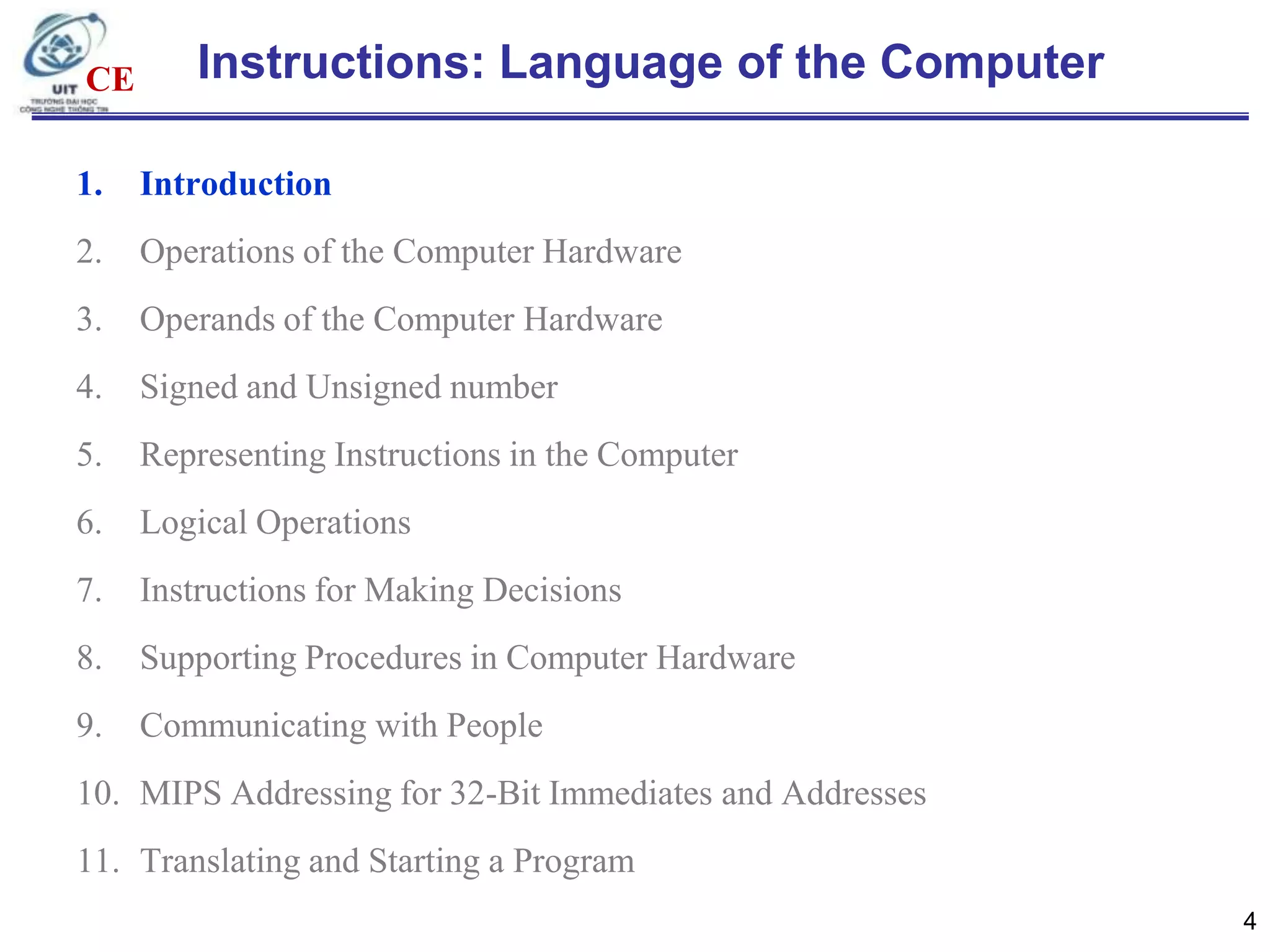 CE

Instructions: Language of the Computer

1.

Introduction

2.

Operations of the Computer Hardware

3.

Operands of the Computer Hardware

4.

Signed and Unsigned number

5.

Representing Instructions in the Computer

6.

Logical Operations

7.

Instructions for Making Decisions

8.

Supporting Procedures in Computer Hardware

9.

Communicating with People

10. MIPS Addressing for 32-Bit Immediates and Addresses
11. Translating and Starting a Program
4

 