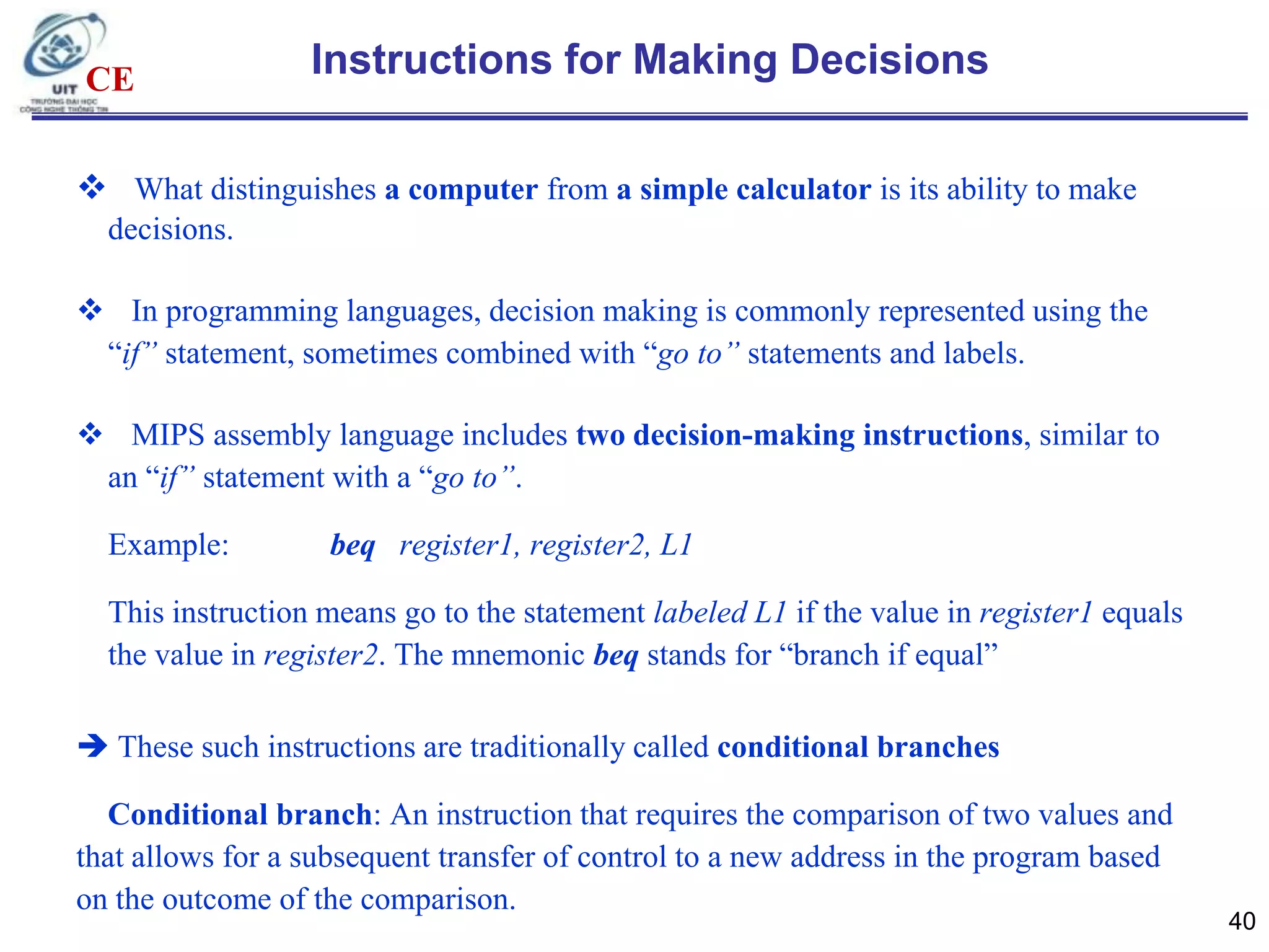 CE

Instructions for Making Decisions

 What distinguishes a computer from a simple calculator is its ability to make
decisions.
 In programming languages, decision making is commonly represented using the
“if” statement, sometimes combined with “go to” statements and labels.
 MIPS assembly language includes two decision-making instructions, similar to
an “if” statement with a “go to”.

Example:

beq register1, register2, L1

This instruction means go to the statement labeled L1 if the value in register1 equals
the value in register2. The mnemonic beq stands for “branch if equal”
 These such instructions are traditionally called conditional branches
Conditional branch: An instruction that requires the comparison of two values and
that allows for a subsequent transfer of control to a new address in the program based
on the outcome of the comparison.

40

 