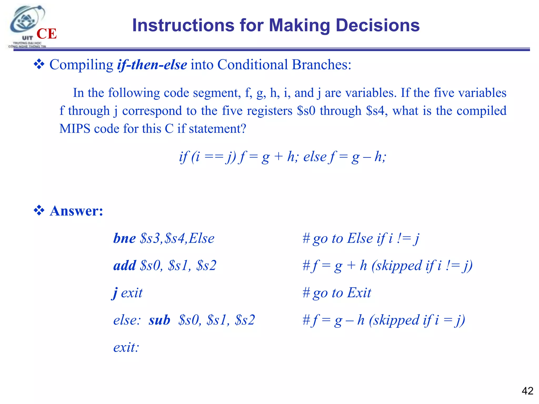 Instructions for Making Decisions

CE

 Compiling if-then-else into Conditional Branches:
In the following code segment, f, g, h, i, and j are variables. If the five variables
f through j correspond to the five registers $s0 through $s4, what is the compiled
MIPS code for this C if statement?

if (i == j) f = g + h; else f = g – h;

 Answer:
bne $s3,$s4,Else

# go to Else if i != j

add $s0, $s1, $s2

# f = g + h (skipped if i != j)

j exit

# go to Exit

else: sub $s0, $s1, $s2

# f = g – h (skipped if i = j)

exit:
42

 