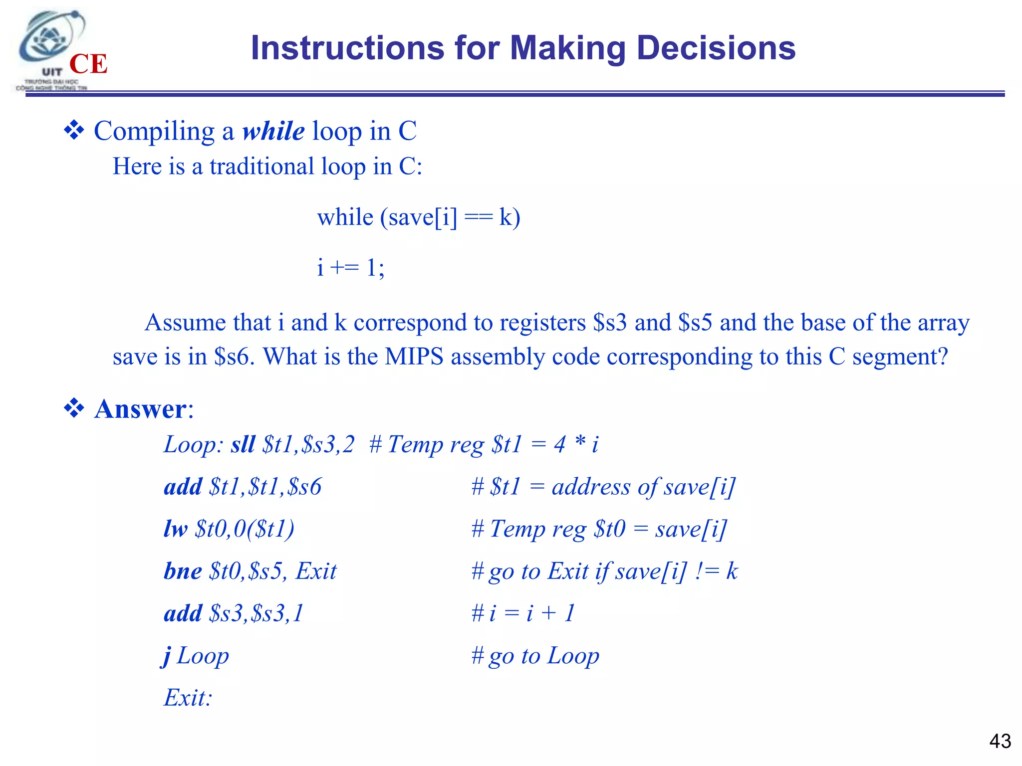 Instructions for Making Decisions

CE

 Compiling a while loop in C
Here is a traditional loop in C:
while (save[i] == k)

i += 1;
Assume that i and k correspond to registers $s3 and $s5 and the base of the array
save is in $s6. What is the MIPS assembly code corresponding to this C segment?

 Answer:
Loop: sll $t1,$s3,2 # Temp reg $t1 = 4 * i
add $t1,$t1,$s6

# $t1 = address of save[i]

lw $t0,0($t1)

# Temp reg $t0 = save[i]

bne $t0,$s5, Exit

# go to Exit if save[i] != k

add $s3,$s3,1

#i=i+1

j Loop

# go to Loop

Exit:
43

 