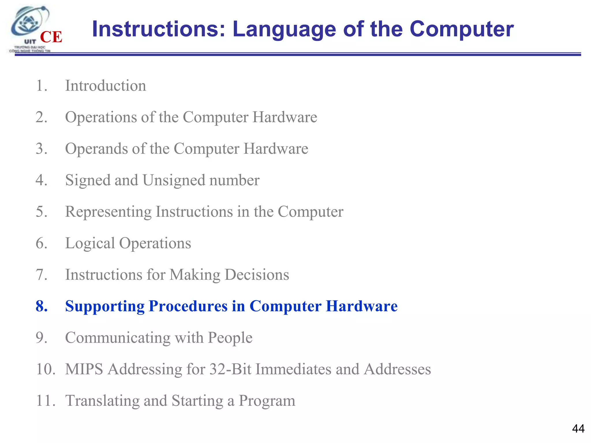CE

Instructions: Language of the Computer

1.

Introduction

2.

Operations of the Computer Hardware

3.

Operands of the Computer Hardware

4.

Signed and Unsigned number

5.

Representing Instructions in the Computer

6.

Logical Operations

7.

Instructions for Making Decisions

8.

Supporting Procedures in Computer Hardware

9.

Communicating with People

10. MIPS Addressing for 32-Bit Immediates and Addresses
11. Translating and Starting a Program
44

 