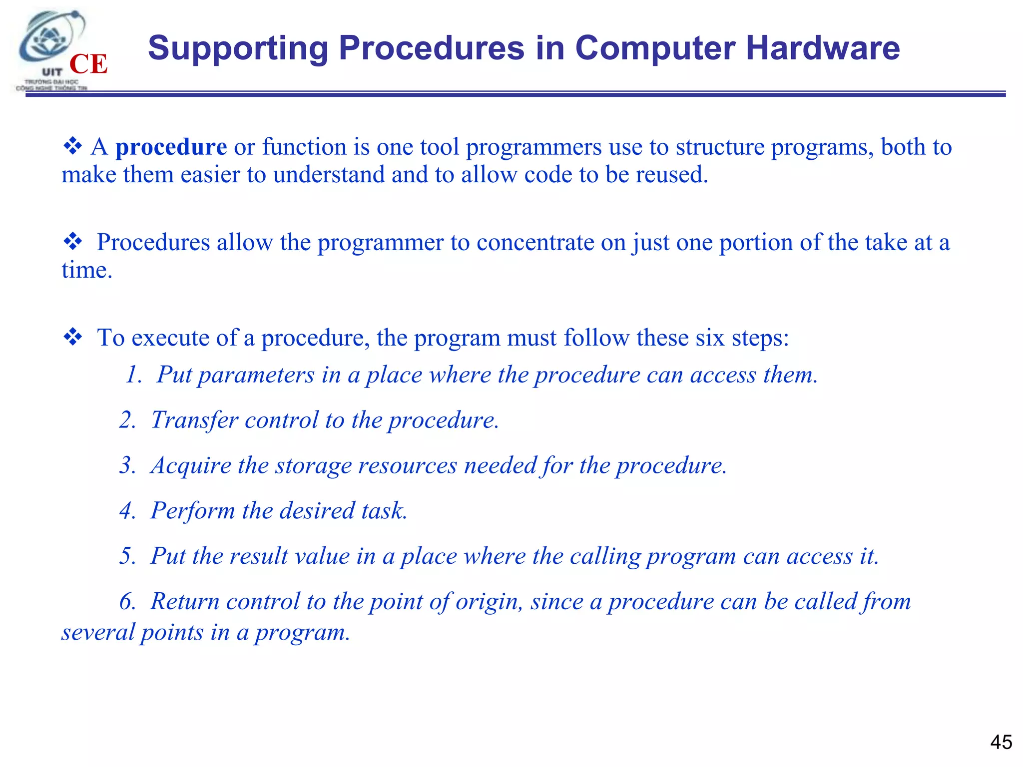 CE

Supporting Procedures in Computer Hardware

 A procedure or function is one tool programmers use to structure programs, both to
make them easier to understand and to allow code to be reused.
 Procedures allow the programmer to concentrate on just one portion of the take at a
time.
 To execute of a procedure, the program must follow these six steps:
1. Put parameters in a place where the procedure can access them.
2. Transfer control to the procedure.
3. Acquire the storage resources needed for the procedure.
4. Perform the desired task.
5. Put the result value in a place where the calling program can access it.
6. Return control to the point of origin, since a procedure can be called from
several points in a program.

45

 