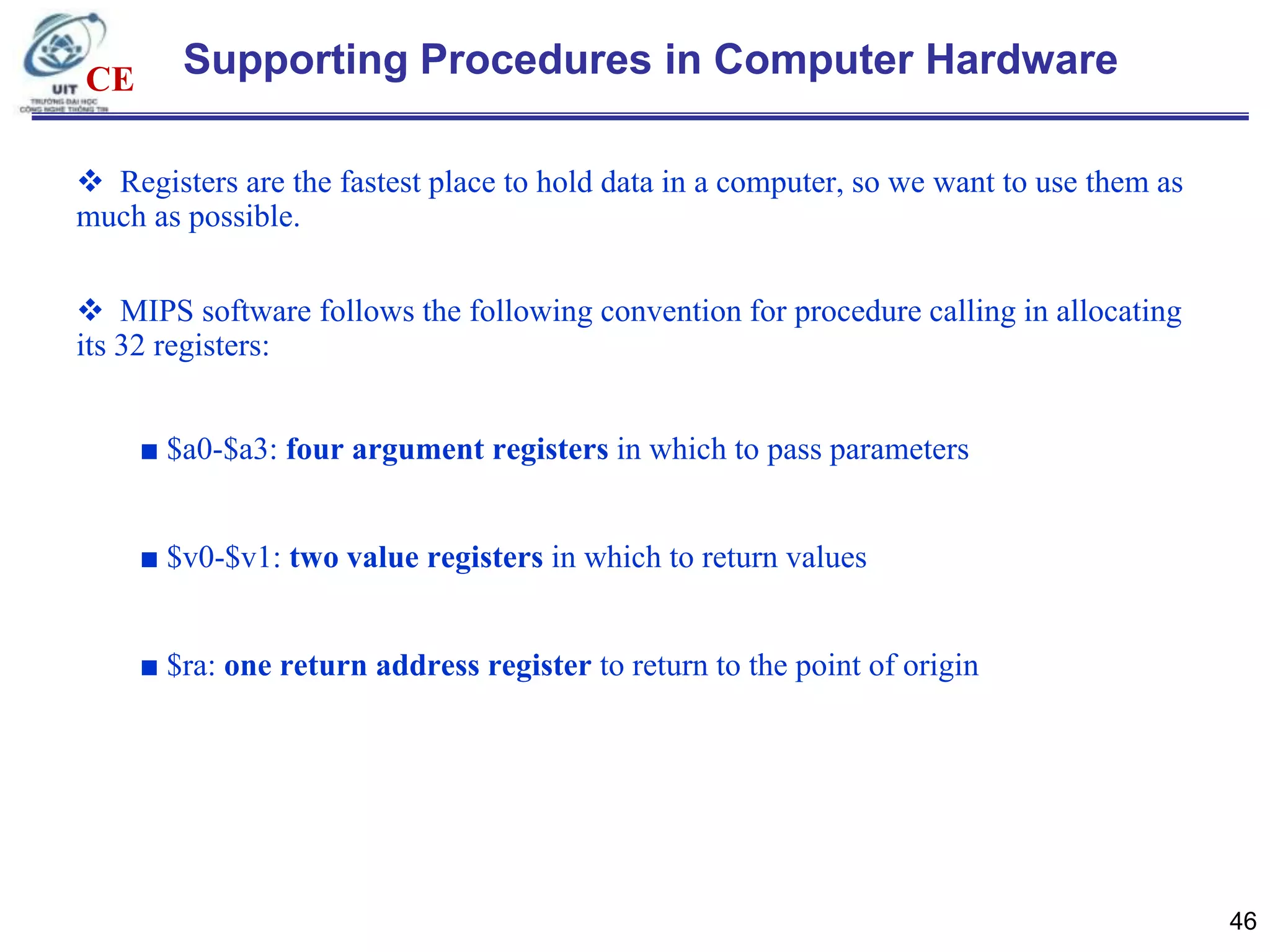CE

Supporting Procedures in Computer Hardware

 Registers are the fastest place to hold data in a computer, so we want to use them as
much as possible.
 MIPS software follows the following convention for procedure calling in allocating
its 32 registers:
■ $a0-$a3: four argument registers in which to pass parameters

■ $v0-$v1: two value registers in which to return values
■ $ra: one return address register to return to the point of origin

46

 