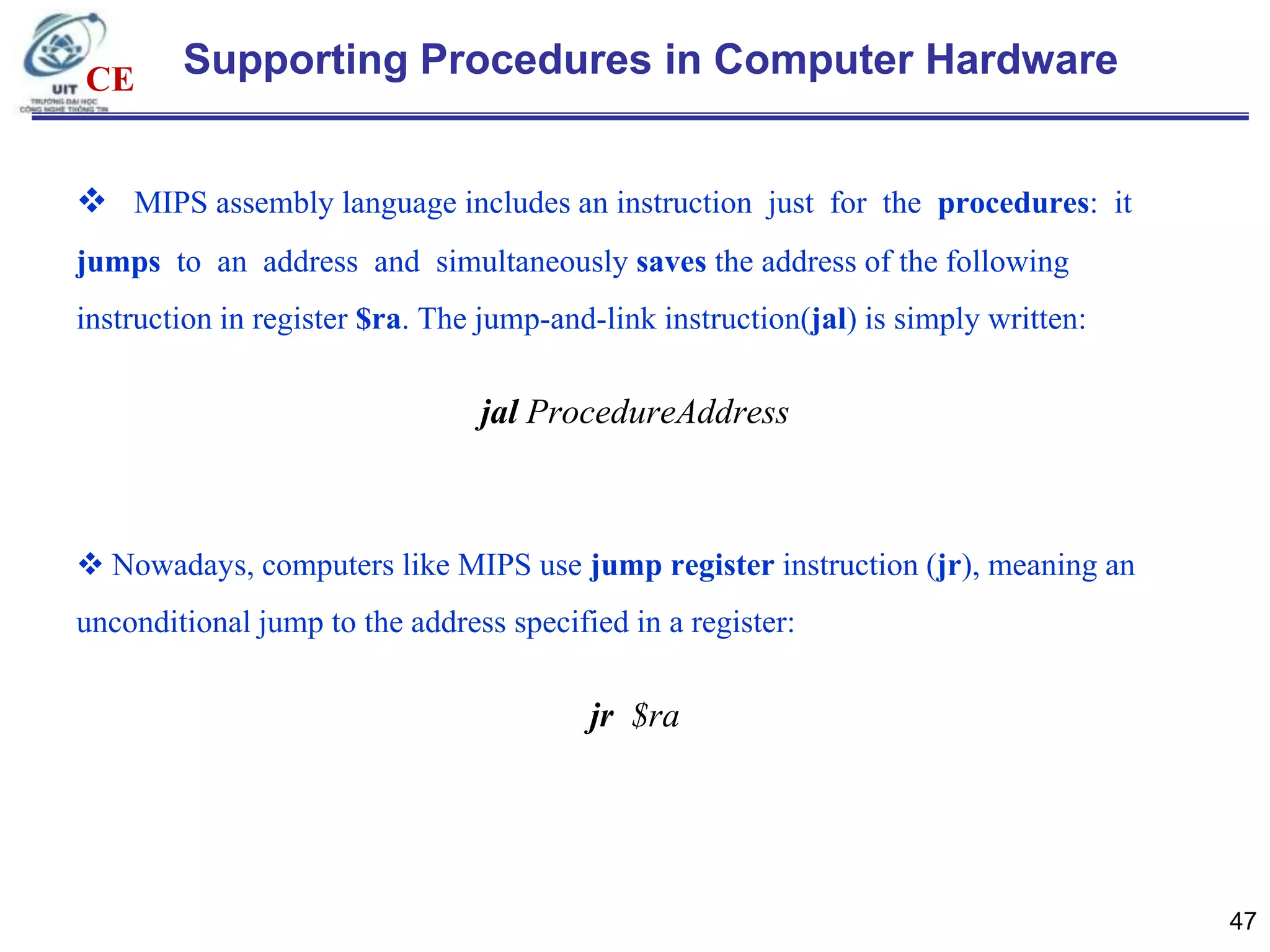 CE

Supporting Procedures in Computer Hardware

 MIPS assembly language includes an instruction just for the procedures: it
jumps to an address and simultaneously saves the address of the following
instruction in register $ra. The jump-and-link instruction(jal) is simply written:

jal ProcedureAddress

 Nowadays, computers like MIPS use jump register instruction (jr), meaning an
unconditional jump to the address specified in a register:

jr $ra

47

 