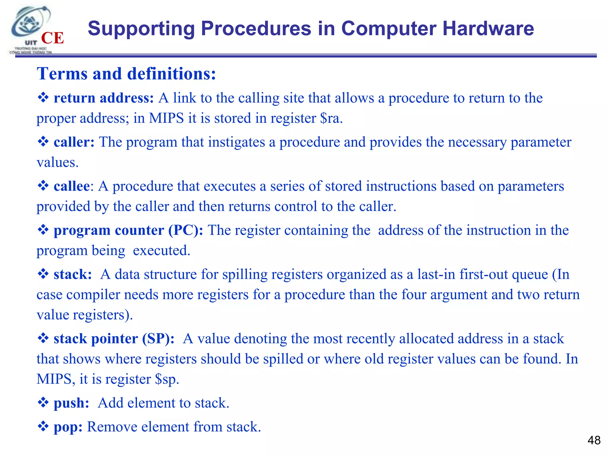 CE

Supporting Procedures in Computer Hardware

Terms and definitions:
 return address: A link to the calling site that allows a procedure to return to the
proper address; in MIPS it is stored in register $ra.
 caller: The program that instigates a procedure and provides the necessary parameter
values.
 callee: A procedure that executes a series of stored instructions based on parameters
provided by the caller and then returns control to the caller.
 program counter (PC): The register containing the address of the instruction in the
program being executed.
 stack: A data structure for spilling registers organized as a last-in first-out queue (In
case compiler needs more registers for a procedure than the four argument and two return
value registers).
 stack pointer (SP): A value denoting the most recently allocated address in a stack
that shows where registers should be spilled or where old register values can be found. In
MIPS, it is register $sp.
 push: Add element to stack.
 pop: Remove element from stack.
48

 