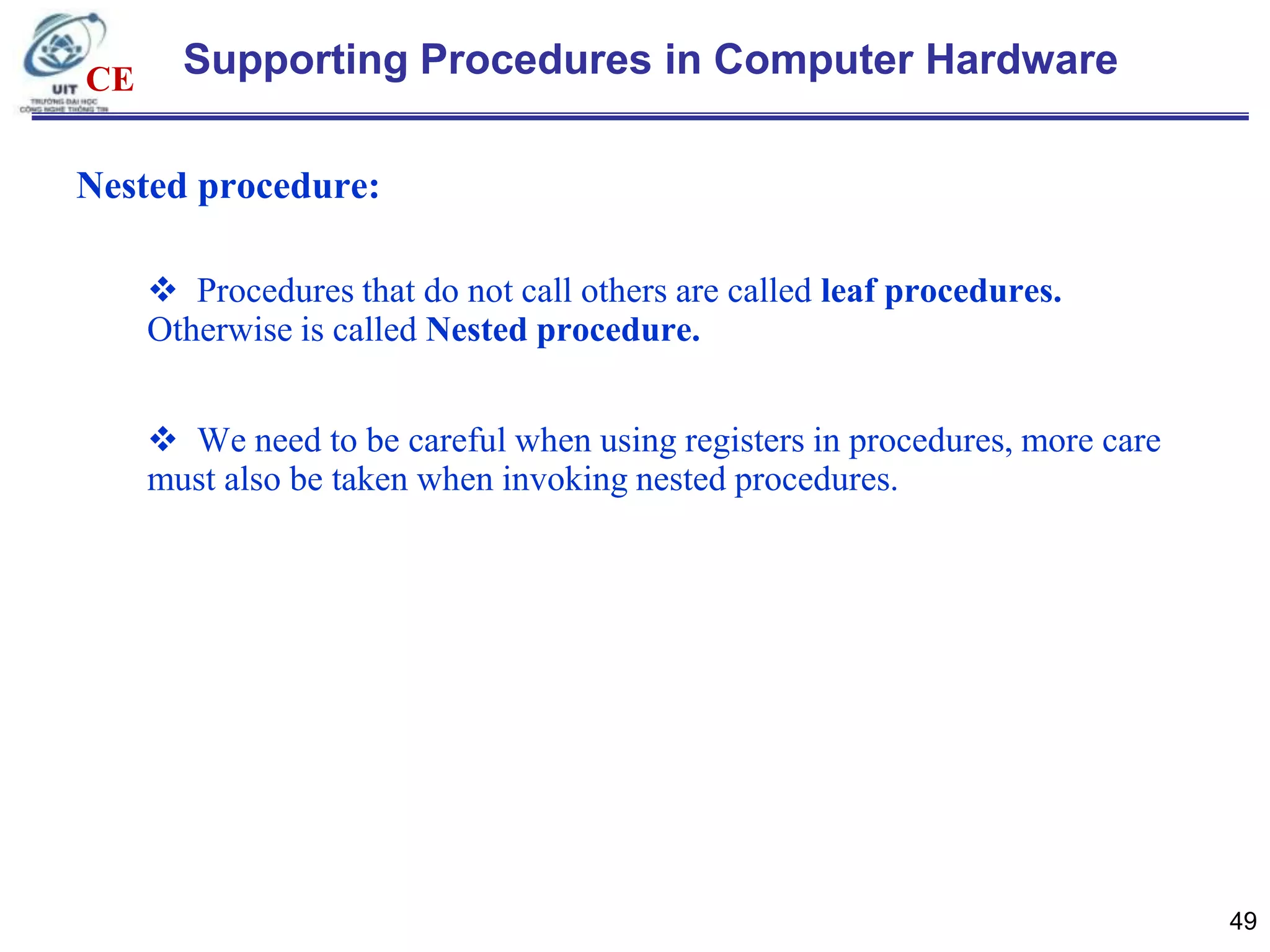 CE

Supporting Procedures in Computer Hardware

Nested procedure:
 Procedures that do not call others are called leaf procedures.
Otherwise is called Nested procedure.
 We need to be careful when using registers in procedures, more care
must also be taken when invoking nested procedures.

49

 