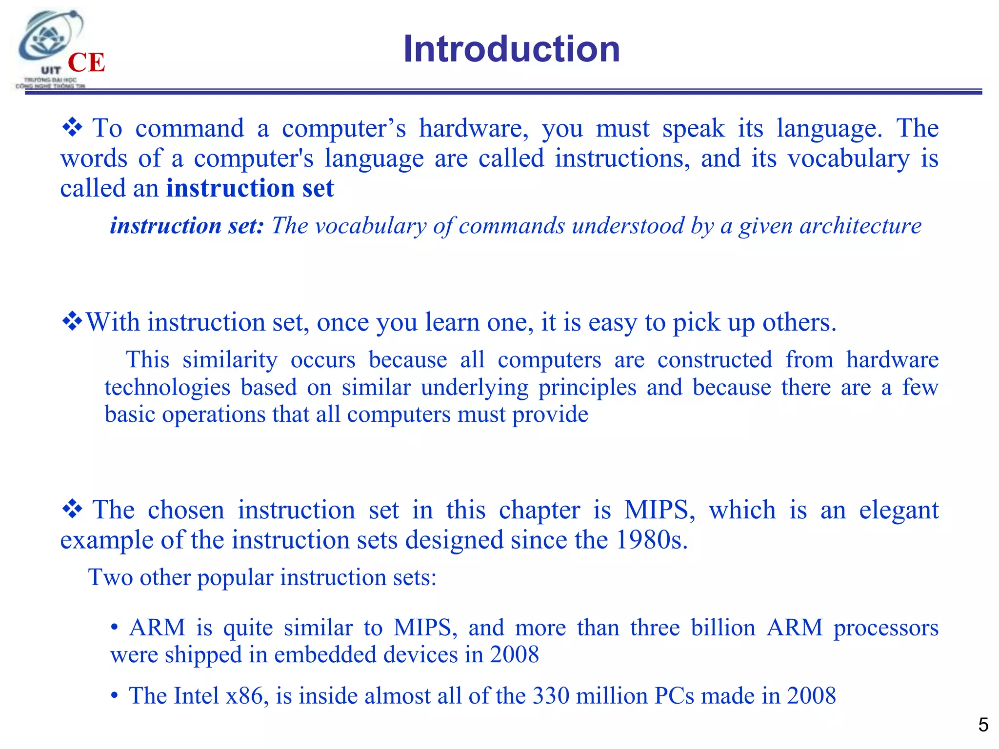 CE

Introduction

 To command a computer‟s hardware, you must speak its language. The
words of a computer's language are called instructions, and its vocabulary is
called an instruction set
instruction set: The vocabulary of commands understood by a given architecture

With instruction set, once you learn one, it is easy to pick up others.
This similarity occurs because all computers are constructed from hardware
technologies based on similar underlying principles and because there are a few
basic operations that all computers must provide

 The chosen instruction set in this chapter is MIPS, which is an elegant
example of the instruction sets designed since the 1980s.
Two other popular instruction sets:
• ARM is quite similar to MIPS, and more than three billion ARM processors
were shipped in embedded devices in 2008
• The Intel x86, is inside almost all of the 330 million PCs made in 2008
5

 