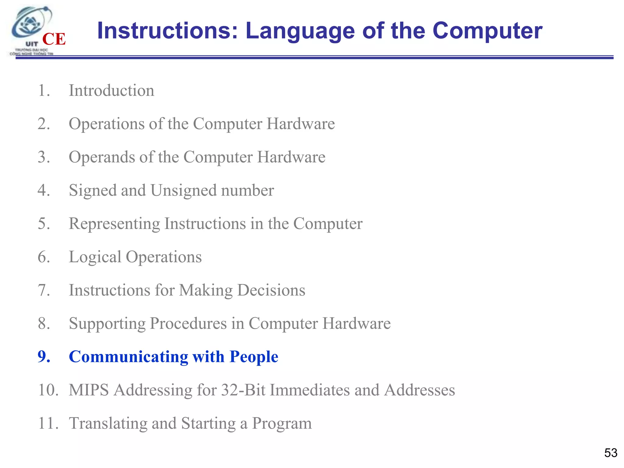 CE

Instructions: Language of the Computer

1.

Introduction

2.

Operations of the Computer Hardware

3.

Operands of the Computer Hardware

4.

Signed and Unsigned number

5.

Representing Instructions in the Computer

6.

Logical Operations

7.

Instructions for Making Decisions

8.

Supporting Procedures in Computer Hardware

9.

Communicating with People

10. MIPS Addressing for 32-Bit Immediates and Addresses
11. Translating and Starting a Program
53

 