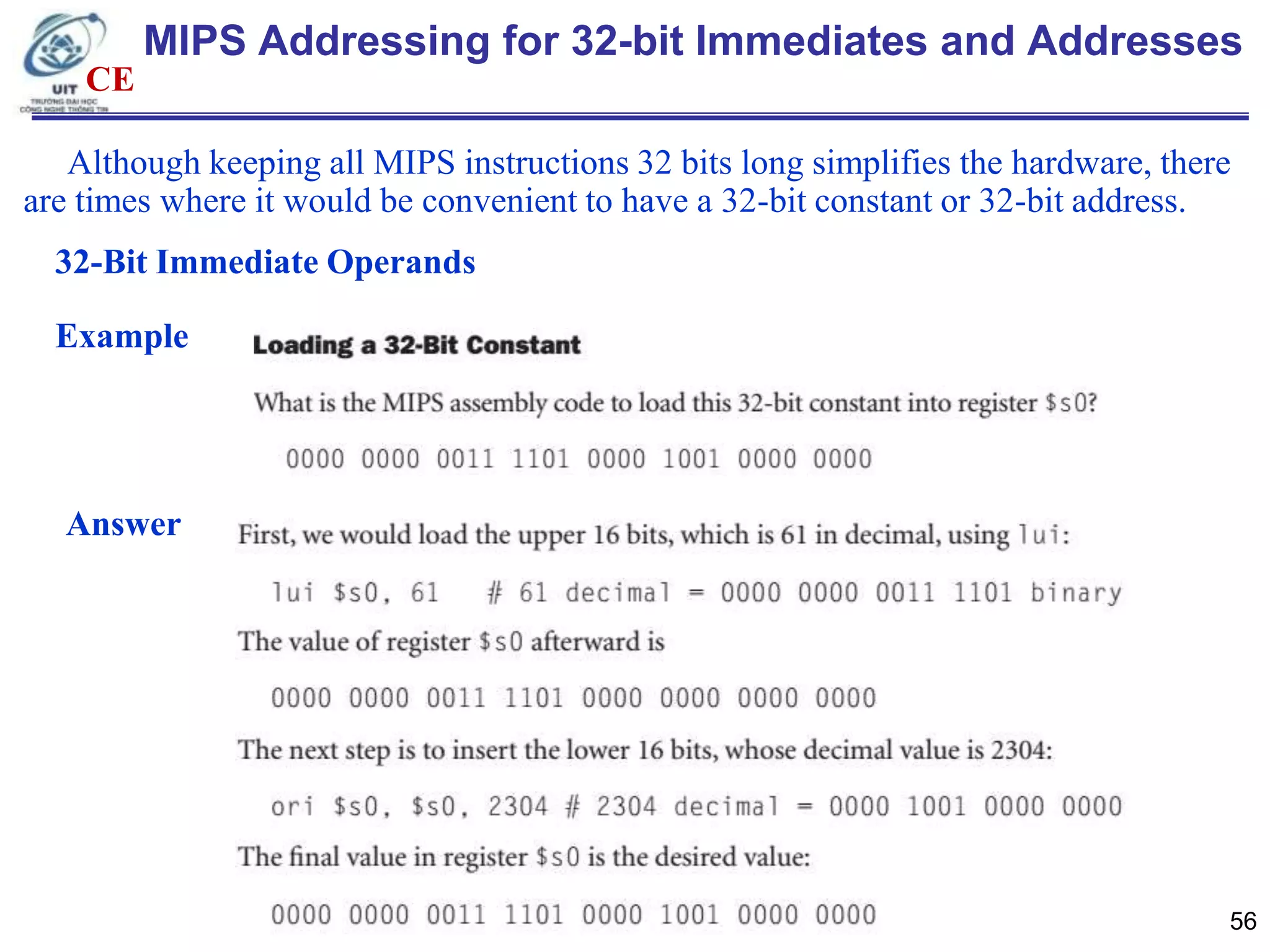 MIPS Addressing for 32-bit Immediates and Addresses
CE
Although keeping all MIPS instructions 32 bits long simplifies the hardware, there
are times where it would be convenient to have a 32-bit constant or 32-bit address.
32-Bit Immediate Operands

Example

Answer

56

 