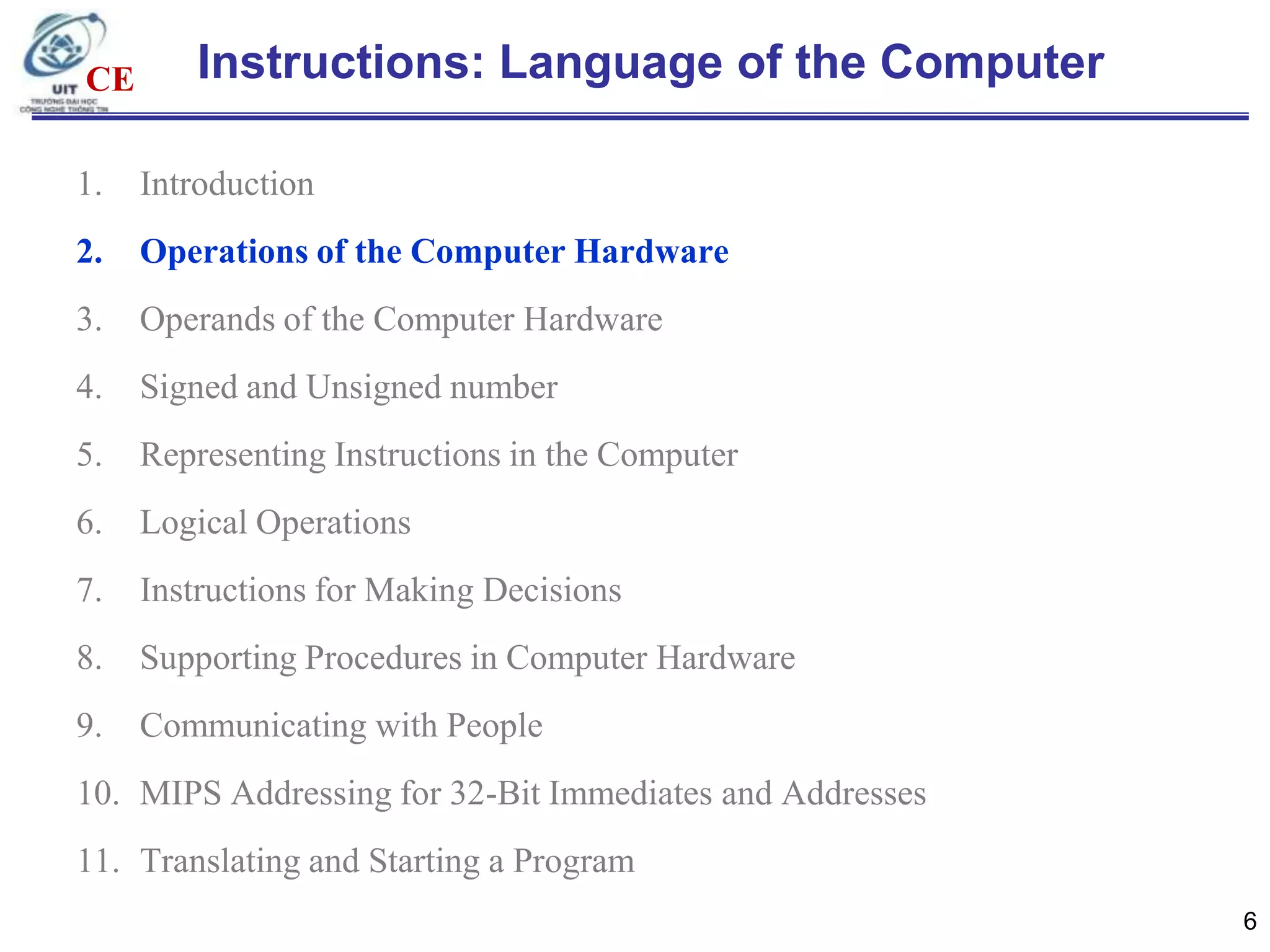 CE

Instructions: Language of the Computer

1.

Introduction

2.

Operations of the Computer Hardware

3.

Operands of the Computer Hardware

4.

Signed and Unsigned number

5.

Representing Instructions in the Computer

6.

Logical Operations

7.

Instructions for Making Decisions

8.

Supporting Procedures in Computer Hardware

9.

Communicating with People

10. MIPS Addressing for 32-Bit Immediates and Addresses
11. Translating and Starting a Program
6

 