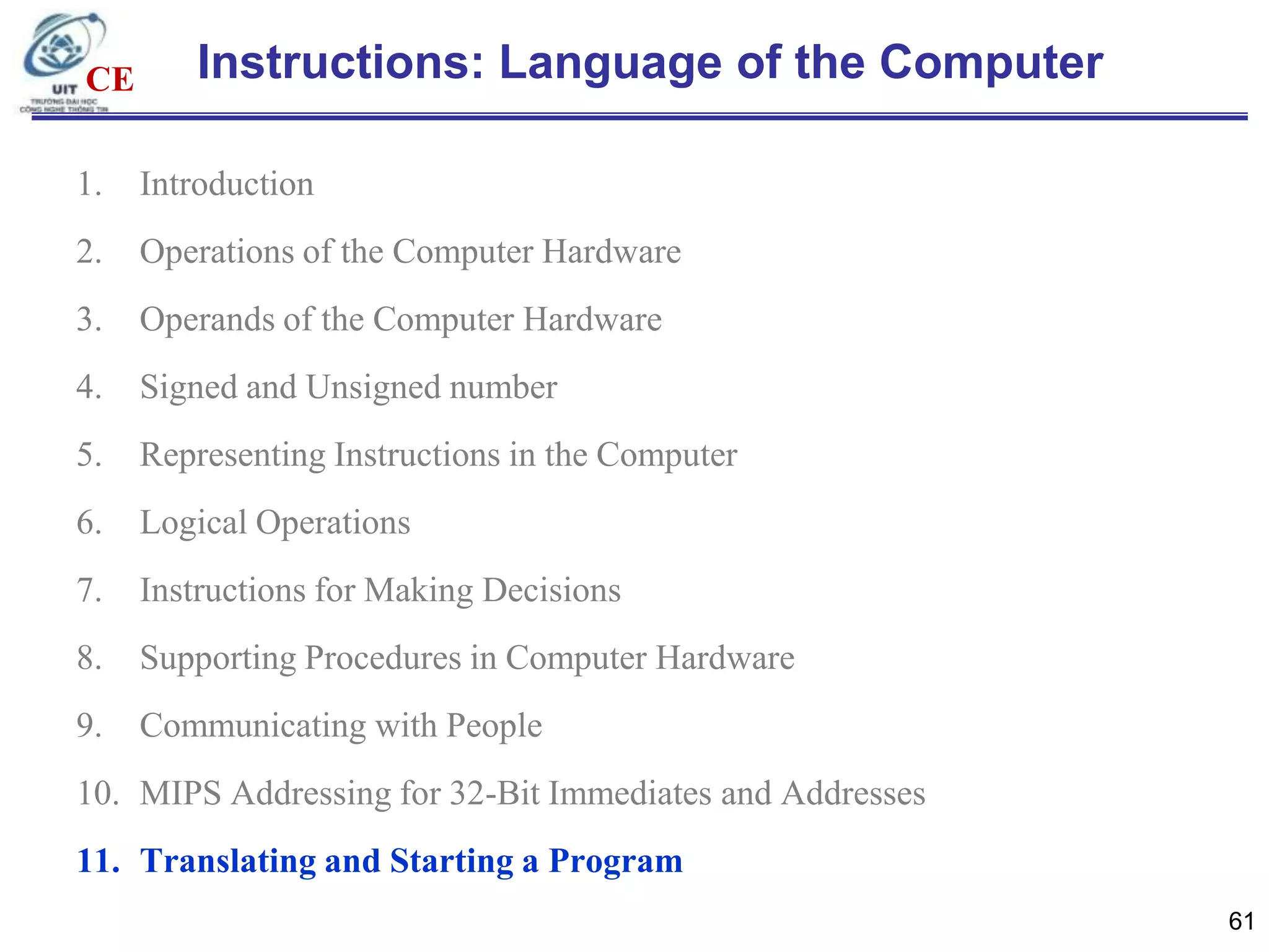 CE

Instructions: Language of the Computer

1.

Introduction

2.

Operations of the Computer Hardware

3.

Operands of the Computer Hardware

4.

Signed and Unsigned number

5.

Representing Instructions in the Computer

6.

Logical Operations

7.

Instructions for Making Decisions

8.

Supporting Procedures in Computer Hardware

9.

Communicating with People

10. MIPS Addressing for 32-Bit Immediates and Addresses
11. Translating and Starting a Program
61

 