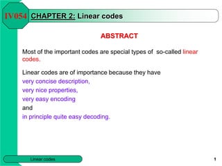 Linear codes 1
CHAPTER 2: Linear codes
ABSTRACT
Most of the important codes are special types of so-called linear
codes.
Linear codes are of importance because they have
very concise description,
very nice properties,
very easy encoding
and
in principle quite easy decoding.
IV054
 