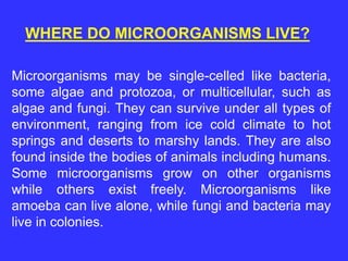 Microorganisms may be single-celled like bacteria,
some algae and protozoa, or multicellular, such as
algae and fungi. They can survive under all types of
environment, ranging from ice cold climate to hot
springs and deserts to marshy lands. They are also
found inside the bodies of animals including humans.
Some microorganisms grow on other organisms
while others exist freely. Microorganisms like
amoeba can live alone, while fungi and bacteria may
live in colonies.
WHERE DO MICROORGANISMS LIVE?
 