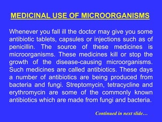 MEDICINAL USE OF MICROORGANISMS
Whenever you fall ill the doctor may give you some
antibiotic tablets, capsules or injections such as of
penicillin. The source of these medicines is
microorganisms. These medicines kill or stop the
growth of the disease-causing microorganisms.
Such medicines are called antibiotics. These days
a number of antibiotics are being produced from
bacteria and fungi. Streptomycin, tetracycline and
erythromycin are some of the commonly known
antibiotics which are made from fungi and bacteria.
Continued in next slide…
 