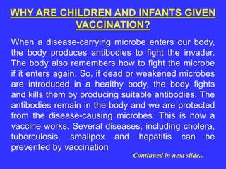 When a disease-carrying microbe enters our body,
the body produces antibodies to fight the invader.
The body also remembers how to fight the microbe
if it enters again. So, if dead or weakened microbes
are introduced in a healthy body, the body fights
and kills them by producing suitable antibodies. The
antibodies remain in the body and we are protected
from the disease-causing microbes. This is how a
vaccine works. Several diseases, including cholera,
tuberculosis, smallpox and hepatitis can be
prevented by vaccination
WHY ARE CHILDREN AND INFANTS GIVEN
VACCINATION?
Continued in next slide...
 