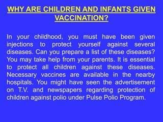In your childhood, you must have been given
injections to protect yourself against several
diseases. Can you prepare a list of these diseases?
You may take help from your parents. It is essential
to protect all children against these diseases.
Necessary vaccines are available in the nearby
hospitals. You might have seen the advertisement
on T.V. and newspapers regarding protection of
children against polio under Pulse Polio Program.
WHY ARE CHILDREN AND INFANTS GIVEN
VACCINATION?
 