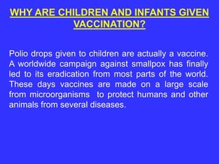 Polio drops given to children are actually a vaccine.
A worldwide campaign against smallpox has finally
led to its eradication from most parts of the world.
These days vaccines are made on a large scale
from microorganisms to protect humans and other
animals from several diseases.
WHY ARE CHILDREN AND INFANTS GIVEN
VACCINATION?
 