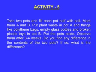 Take two pots and fill each pot half with soil. Mark
them A and B. Put plant waste in pot A and things
like polythene bags, empty glass bottles and broken
plastic toys in pot B. Put the pots aside. Observe
them after 3-4 weeks. Do you find any difference in
the contents of the two pots? If so, what is the
difference?
ACTIVITY - 5
 