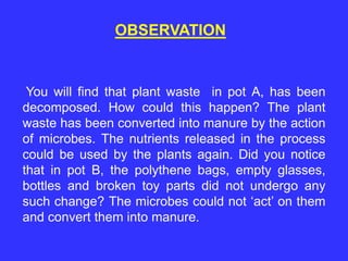 You will find that plant waste in pot A, has been
decomposed. How could this happen? The plant
waste has been converted into manure by the action
of microbes. The nutrients released in the process
could be used by the plants again. Did you notice
that in pot B, the polythene bags, empty glasses,
bottles and broken toy parts did not undergo any
such change? The microbes could not ‘act’ on them
and convert them into manure.
OBSERVATION
 