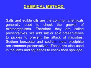 CHEMICAL METHOD
Salts and edible oils are the common chemicals
generally used to check the growth of
microorganisms. Therefore they are called
preservatives. We add salt or acid preservatives
to pickles to prevent the attack of microbes.
Sodium benzoate and sodium meta bisulphite
are common preservatives. These are also used
in the jams and squashes to check their spoilage.
 