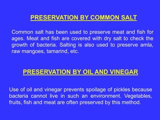 PRESERVATION BY COMMON SALT
Common salt has been used to preserve meat and fish for
ages. Meat and fish are covered with dry salt to check the
growth of bacteria. Salting is also used to preserve amla,
raw mangoes, tamarind, etc.
PRESERVATION BY OIL AND VINEGAR
Use of oil and vinegar prevents spoilage of pickles because
bacteria cannot live in such an environment. Vegetables,
fruits, fish and meat are often preserved by this method.
 