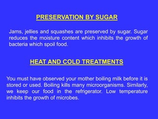 PRESERVATION BY SUGAR
Jams, jellies and squashes are preserved by sugar. Sugar
reduces the moisture content which inhibits the growth of
bacteria which spoil food.
HEAT AND COLD TREATMENTS
You must have observed your mother boiling milk before it is
stored or used. Boiling kills many microorganisms. Similarly,
we keep our food in the refrigerator. Low temperature
inhibits the growth of microbes.
 