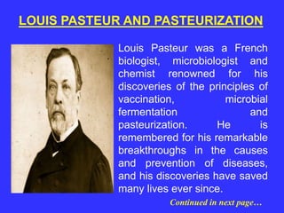 Louis Pasteur was a French
biologist, microbiologist and
chemist renowned for his
discoveries of the principles of
vaccination, microbial
fermentation and
pasteurization. He is
remembered for his remarkable
breakthroughs in the causes
and prevention of diseases,
and his discoveries have saved
many lives ever since.
LOUIS PASTEUR AND PASTEURIZATION
Continued in next page…
 