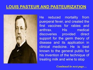 He reduced mortality from
puerperal fever, and created the
first vaccines for rabies and
anthrax. His medical
discoveries provided direct
support for the germ theory of
disease and its application in
clinical medicine. He is best
known to the general public for
his invention of the technique of
treating milk and wine to stop
LOUIS PASTEUR AND PASTEURIZATION
Continued in next page…
 