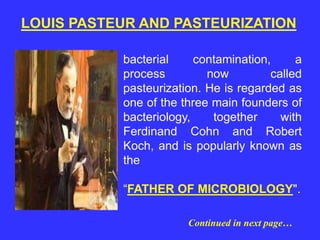 bacterial contamination, a
process now called
pasteurization. He is regarded as
one of the three main founders of
bacteriology, together with
Ferdinand Cohn and Robert
Koch, and is popularly known as
the
“FATHER OF MICROBIOLOGY".
LOUIS PASTEUR AND PASTEURIZATION
Continued in next page…
 
