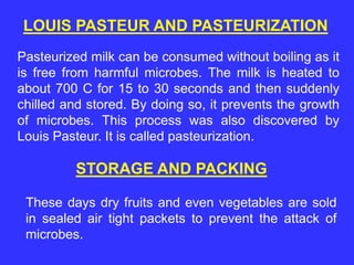Pasteurized milk can be consumed without boiling as it
is free from harmful microbes. The milk is heated to
about 700 C for 15 to 30 seconds and then suddenly
chilled and stored. By doing so, it prevents the growth
of microbes. This process was also discovered by
Louis Pasteur. It is called pasteurization.
STORAGE AND PACKING
These days dry fruits and even vegetables are sold
in sealed air tight packets to prevent the attack of
microbes.
LOUIS PASTEUR AND PASTEURIZATION
 