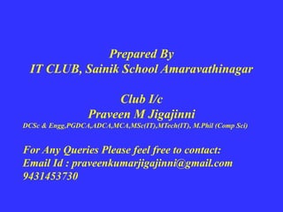 Prepared By
IT CLUB, Sainik School Amaravathinagar
Club I/c
Praveen M Jigajinni
DCSc & Engg,PGDCA,ADCA,MCA,MSc(IT),MTech(IT), M.Phil (Comp Sci)
For Any Queries Please feel free to contact:
Email Id : praveenkumarjigajinni@gmail.com
9431453730
 