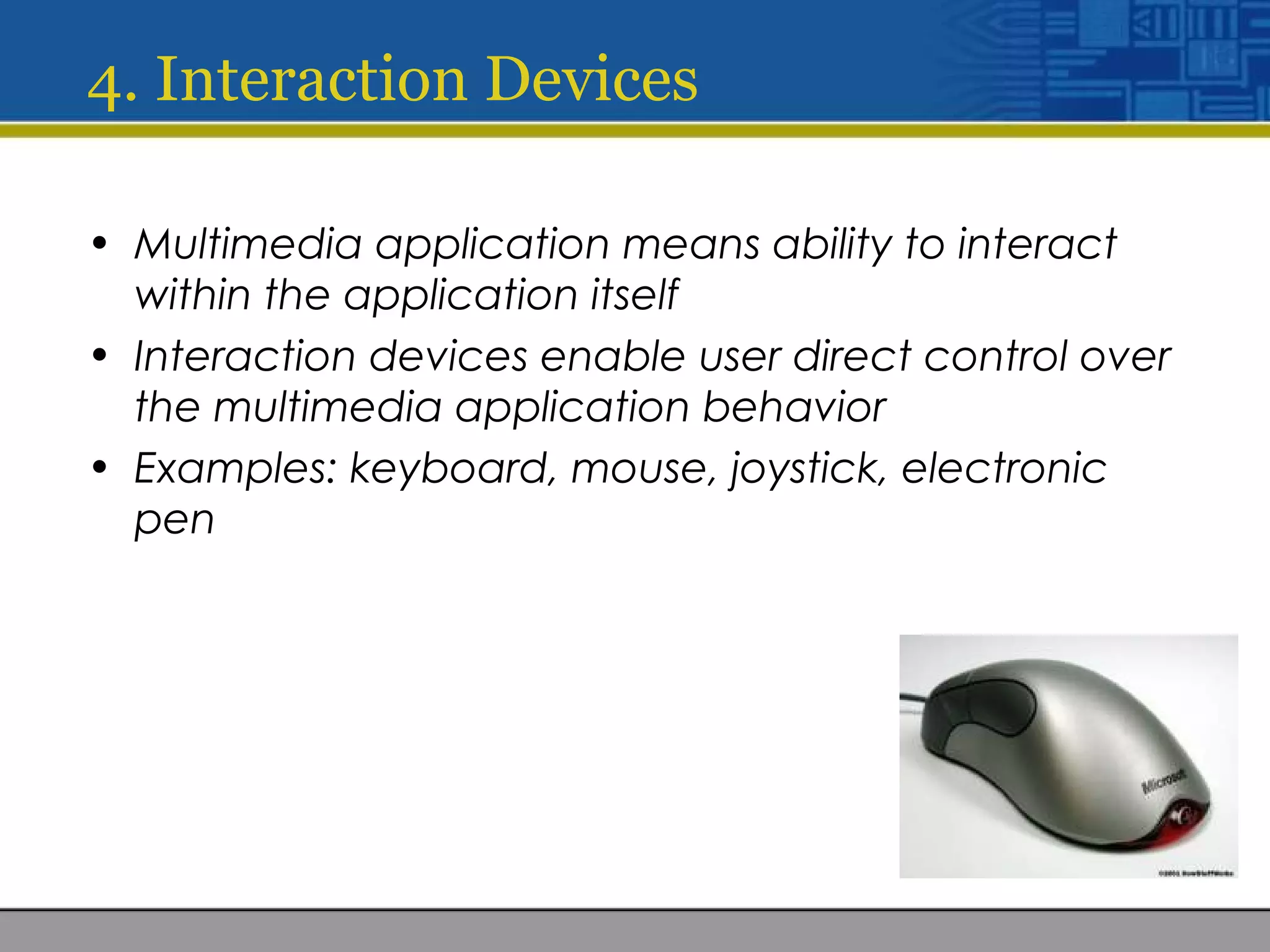 4. Interaction Devices
• Multimedia application means ability to interact
within the application itself
• Interaction devices enable user direct control over
the multimedia application behavior
• Examples: keyboard, mouse, joystick, electronic
pen
 