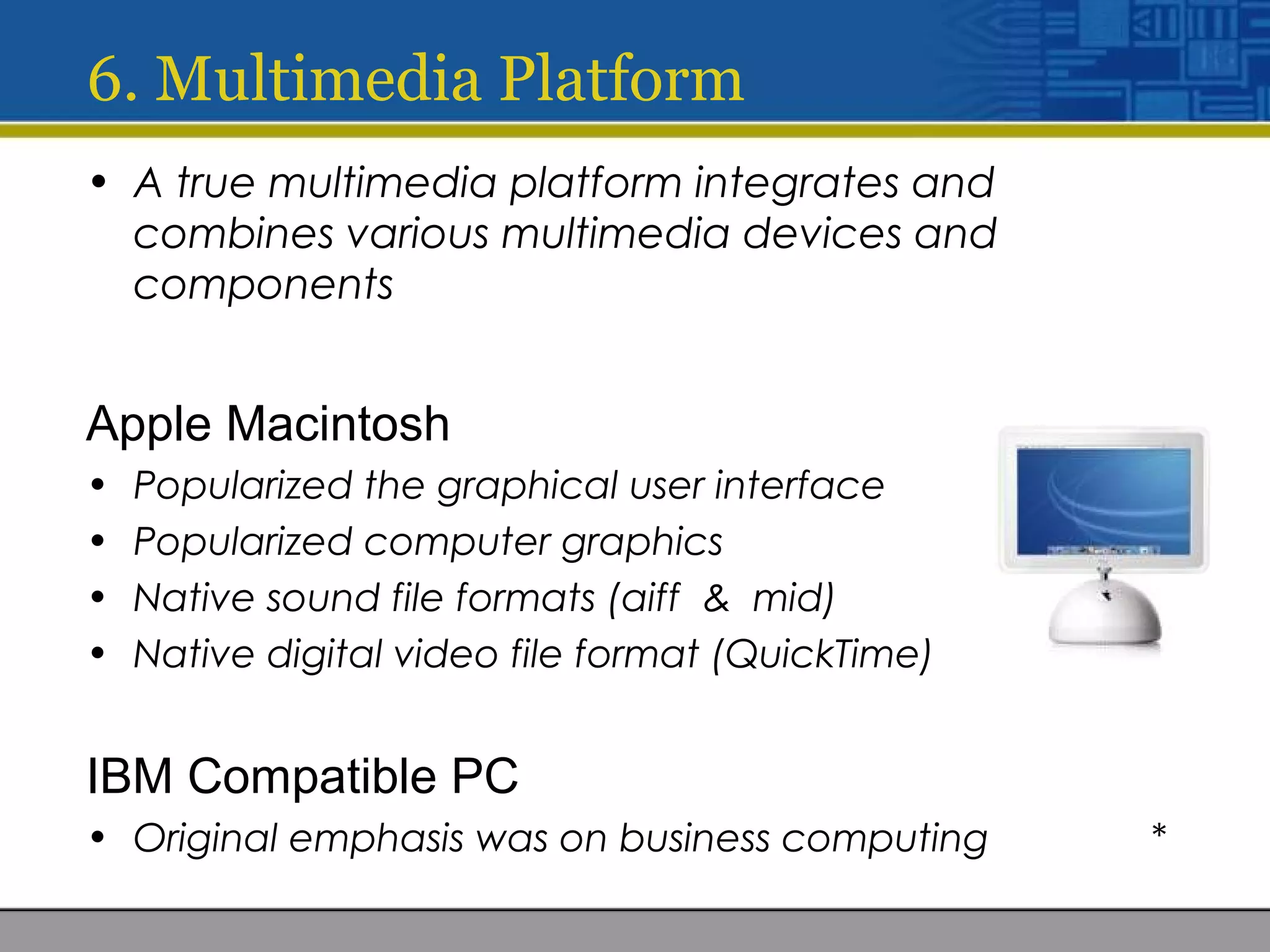 • A true multimedia platform integrates and
combines various multimedia devices and
components
Apple Macintosh
• Popularized the graphical user interface
• Popularized computer graphics
• Native sound file formats (aiff & mid)
• Native digital video file format (QuickTime)
IBM Compatible PC
• Original emphasis was on business computing *
6. Multimedia Platform
 