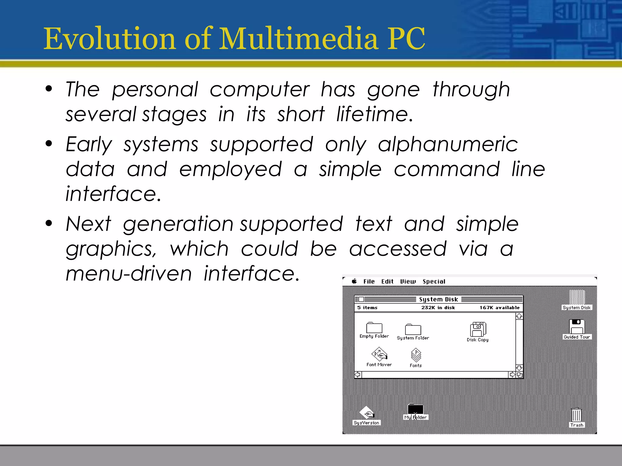 Evolution of Multimedia PC
• The personal computer has gone through
several stages in its short lifetime.
• Early systems supported only alphanumeric
data and employed a simple command line
interface.
• Next generation supported text and simple
graphics, which could be accessed via a
menu-driven interface.
 