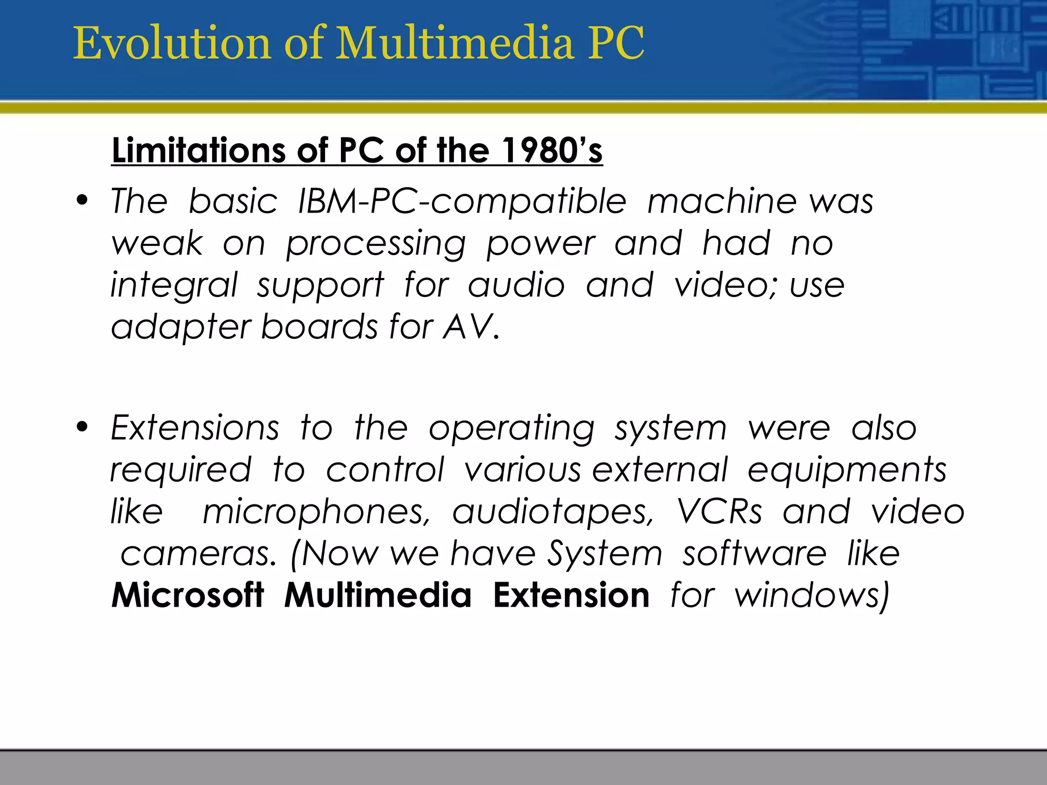 Evolution of Multimedia PC
Limitations of PC of the 1980’s
• The basic IBM-PC-compatible machine was
weak on processing power and had no
integral support for audio and video; use
adapter boards for AV.
• Extensions to the operating system were also
required to control various external equipments
like microphones, audiotapes, VCRs and video
cameras. (Now we have System software like
Microsoft Multimedia Extension for windows)
 
