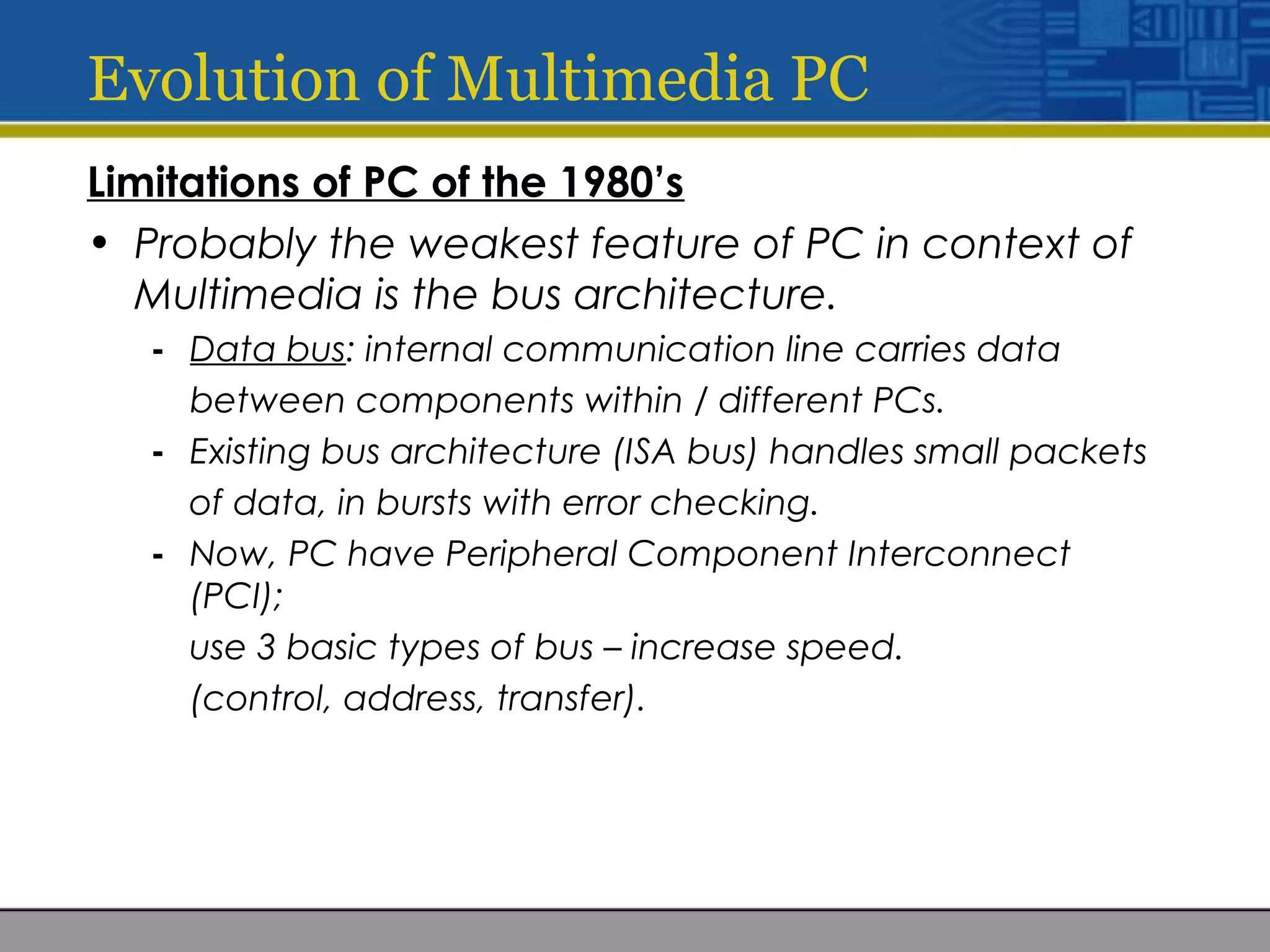 Evolution of Multimedia PC
Limitations of PC of the 1980’s
• Probably the weakest feature of PC in context of
Multimedia is the bus architecture.
- Data bus: internal communication line carries data
between components within / different PCs.
- Existing bus architecture (ISA bus) handles small packets
of data, in bursts with error checking.
- Now, PC have Peripheral Component Interconnect
(PCI);
use 3 basic types of bus – increase speed.
(control, address, transfer).
 