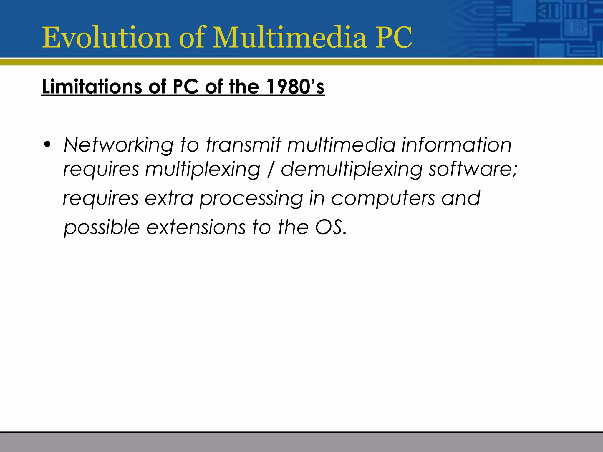 Evolution of Multimedia PC
Limitations of PC of the 1980’s
• Networking to transmit multimedia information
requires multiplexing / demultiplexing software;
requires extra processing in computers and
possible extensions to the OS.
 
