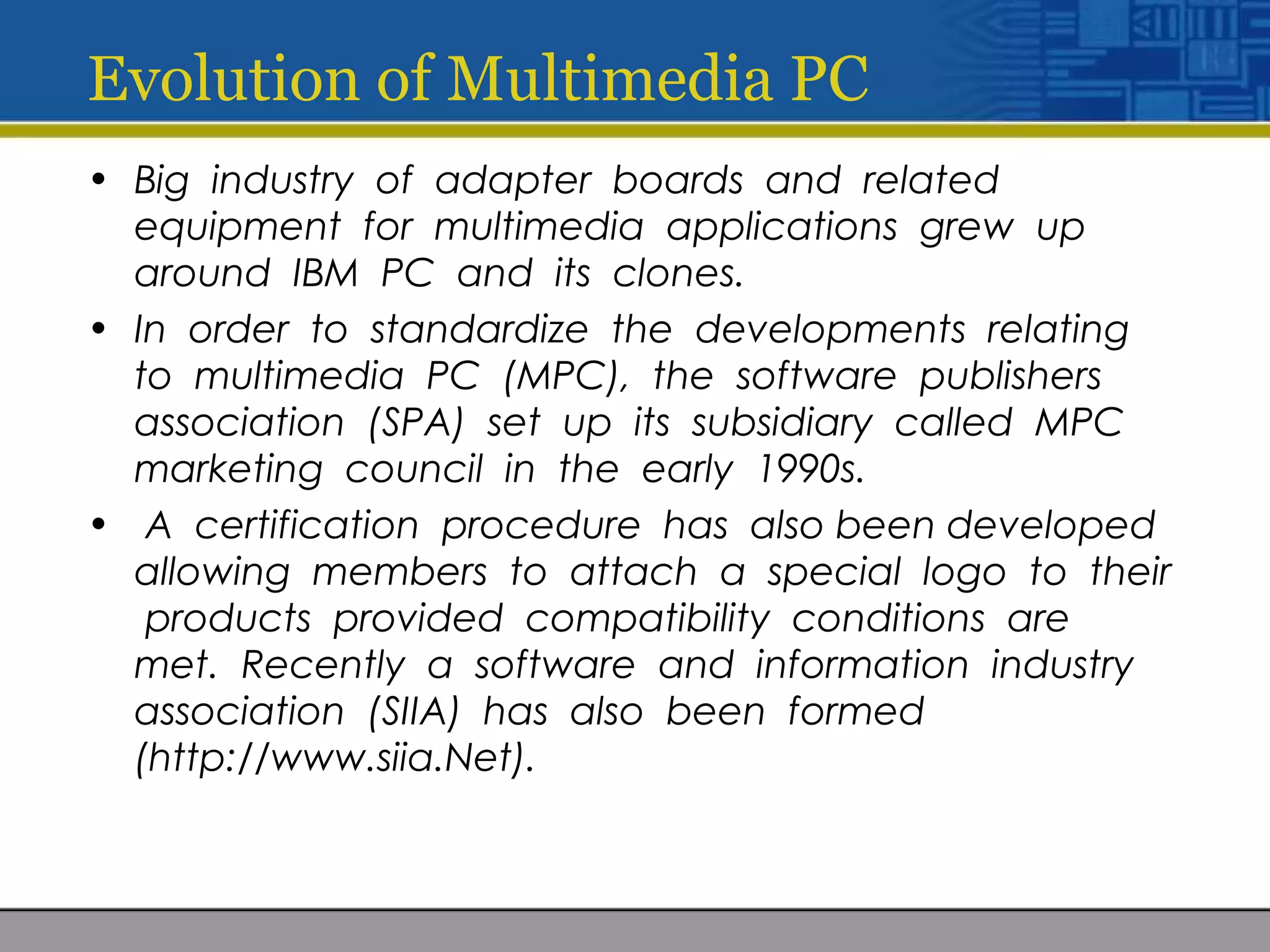 Evolution of Multimedia PC
• Big industry of adapter boards and related
equipment for multimedia applications grew up
around IBM PC and its clones.
• In order to standardize the developments relating
to multimedia PC (MPC), the software publishers
association (SPA) set up its subsidiary called MPC
marketing council in the early 1990s.
• A certification procedure has also been developed
allowing members to attach a special logo to their
products provided compatibility conditions are
met. Recently a software and information industry
association (SIIA) has also been formed
(http://www.siia.Net).
 