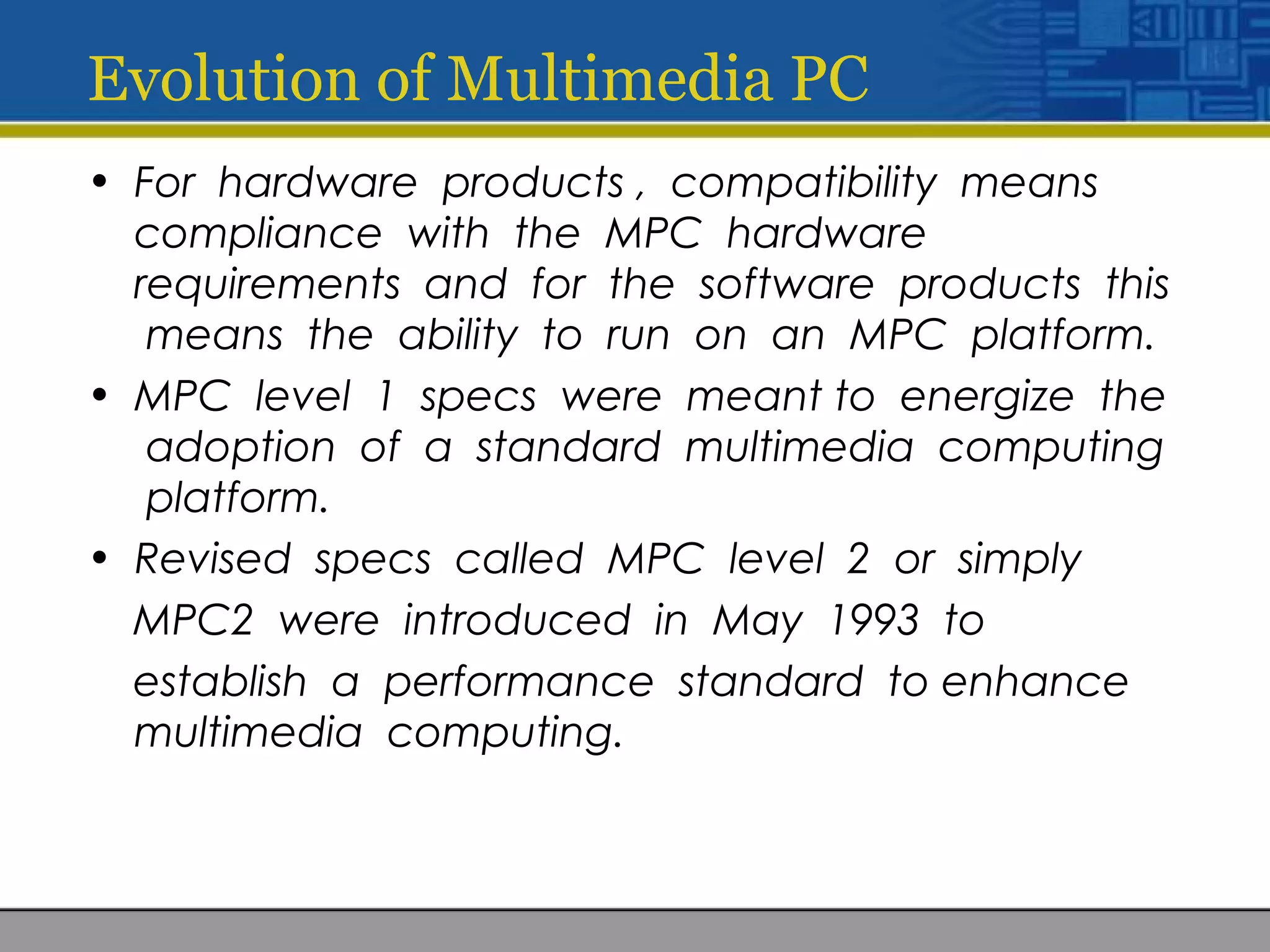 Evolution of Multimedia PC
• For hardware products , compatibility means
compliance with the MPC hardware
requirements and for the software products this
means the ability to run on an MPC platform.
• MPC level 1 specs were meant to energize the
adoption of a standard multimedia computing
platform.
• Revised specs called MPC level 2 or simply
MPC2 were introduced in May 1993 to
establish a performance standard to enhance
multimedia computing.
 
