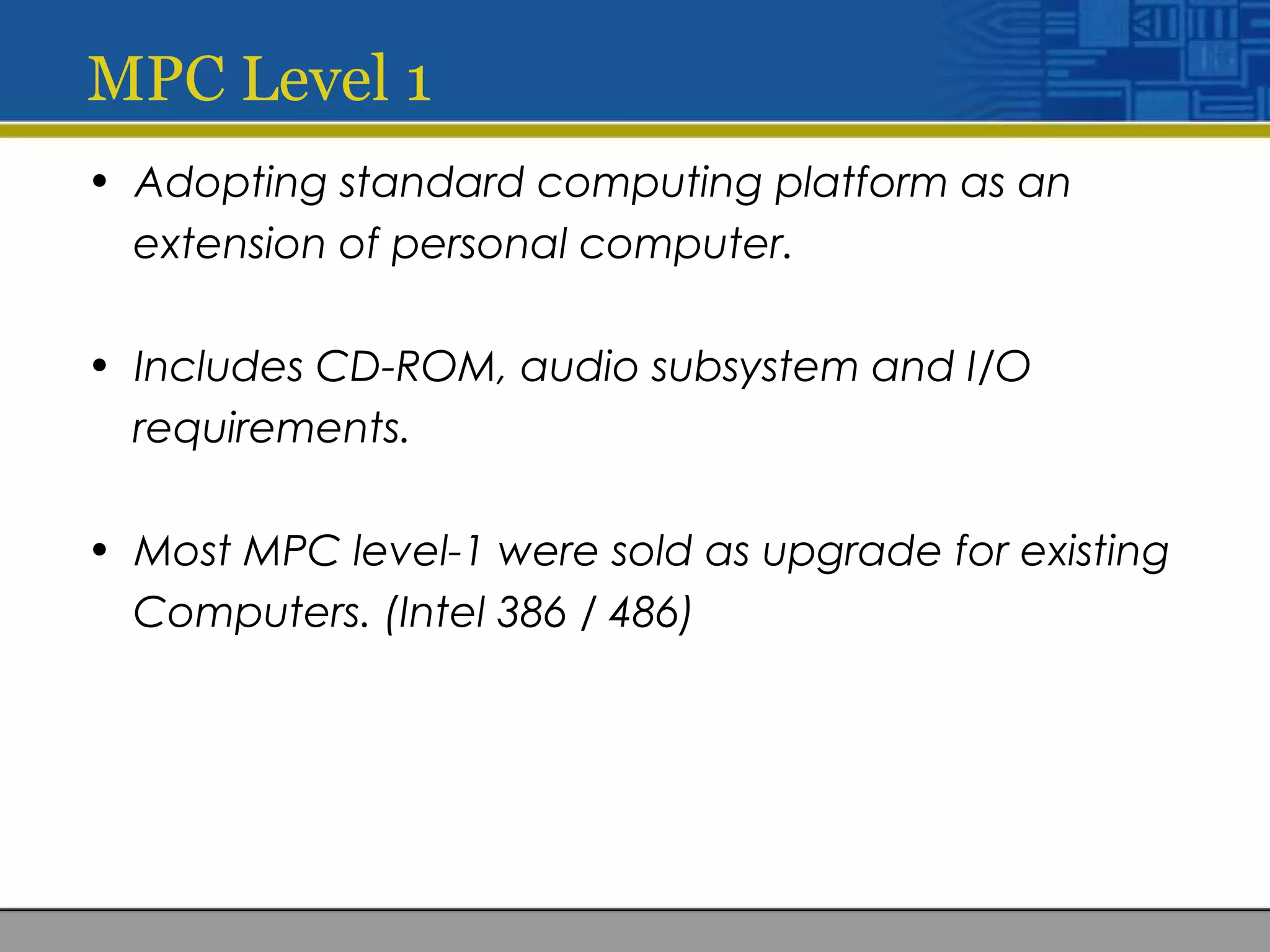 MPC Level 1
• Adopting standard computing platform as an
extension of personal computer.
• Includes CD-ROM, audio subsystem and I/O
requirements.
• Most MPC level-1 were sold as upgrade for existing
Computers. (Intel 386 / 486)
 