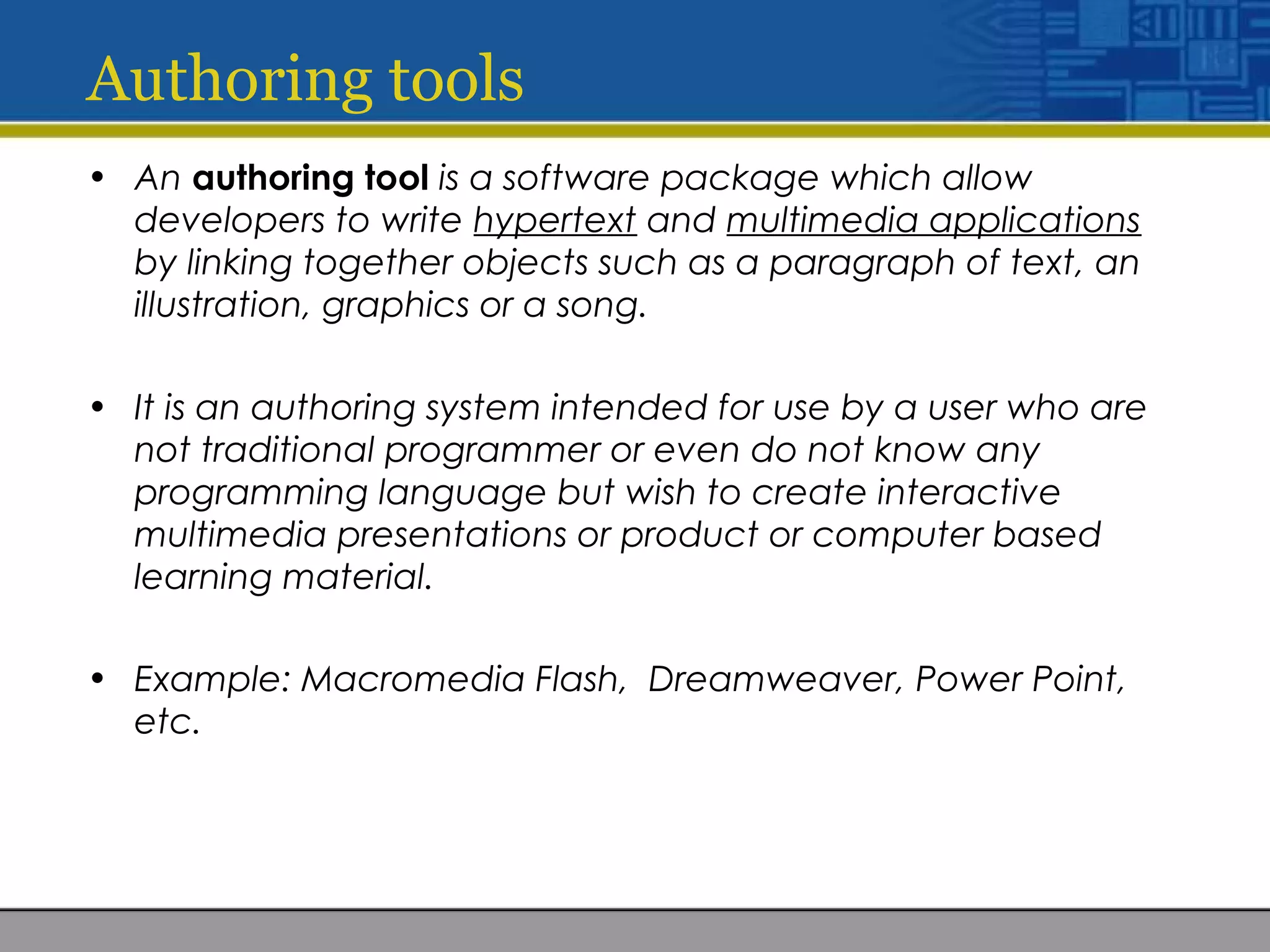 Authoring tools
• An authoring tool is a software package which allow
developers to write hypertext and multimedia applications
by linking together objects such as a paragraph of text, an
illustration, graphics or a song.
• It is an authoring system intended for use by a user who are
not traditional programmer or even do not know any
programming language but wish to create interactive
multimedia presentations or product or computer based
learning material.
• Example: Macromedia Flash, Dreamweaver, Power Point,
etc.
 