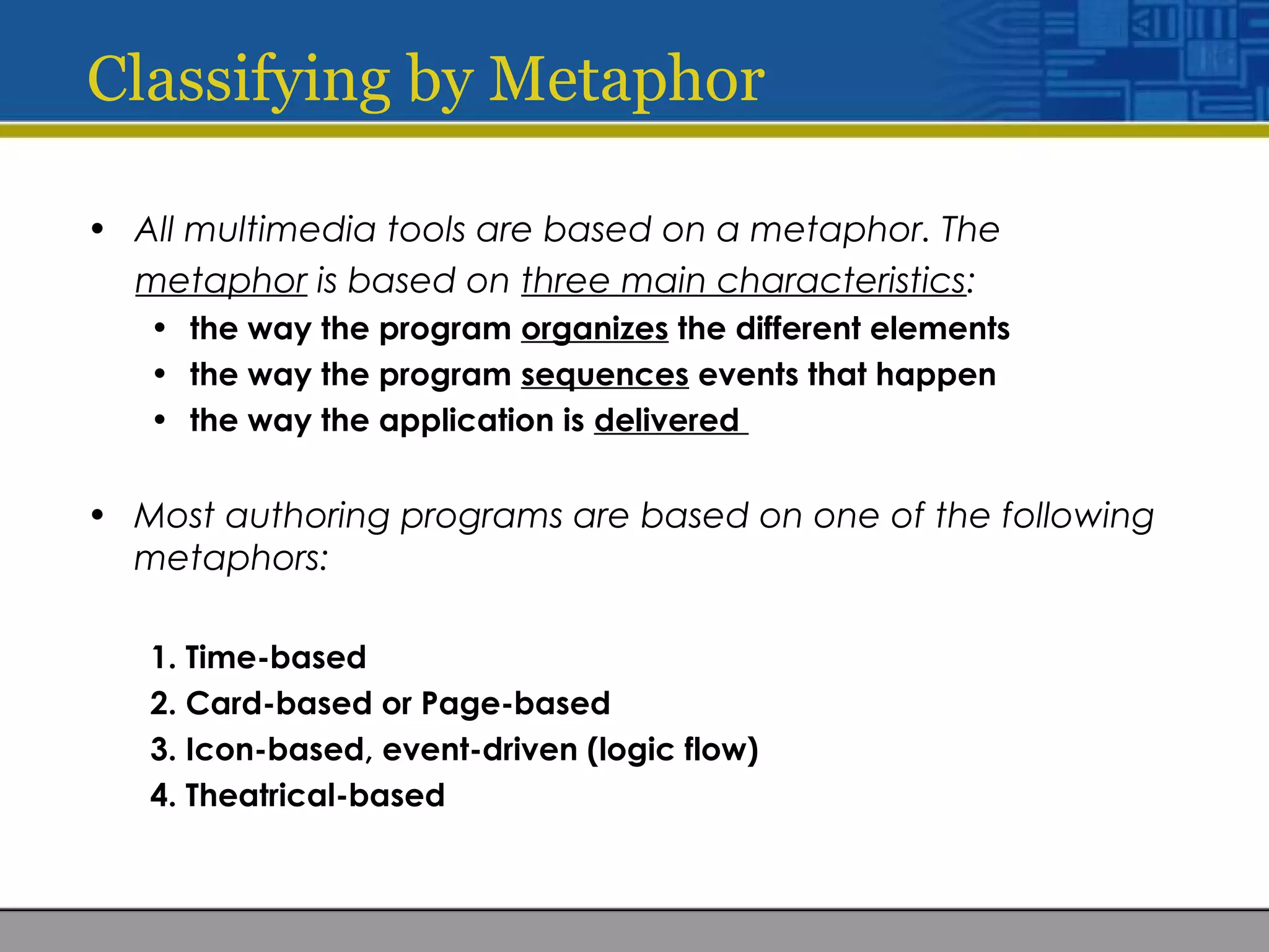 Classifying by Metaphor
• All multimedia tools are based on a metaphor. The
metaphor is based on three main characteristics:
• the way the program organizes the different elements
• the way the program sequences events that happen
• the way the application is delivered
• Most authoring programs are based on one of the following
metaphors:
1. Time-based
2. Card-based or Page-based
3. Icon-based, event-driven (logic flow)
4. Theatrical-based
 