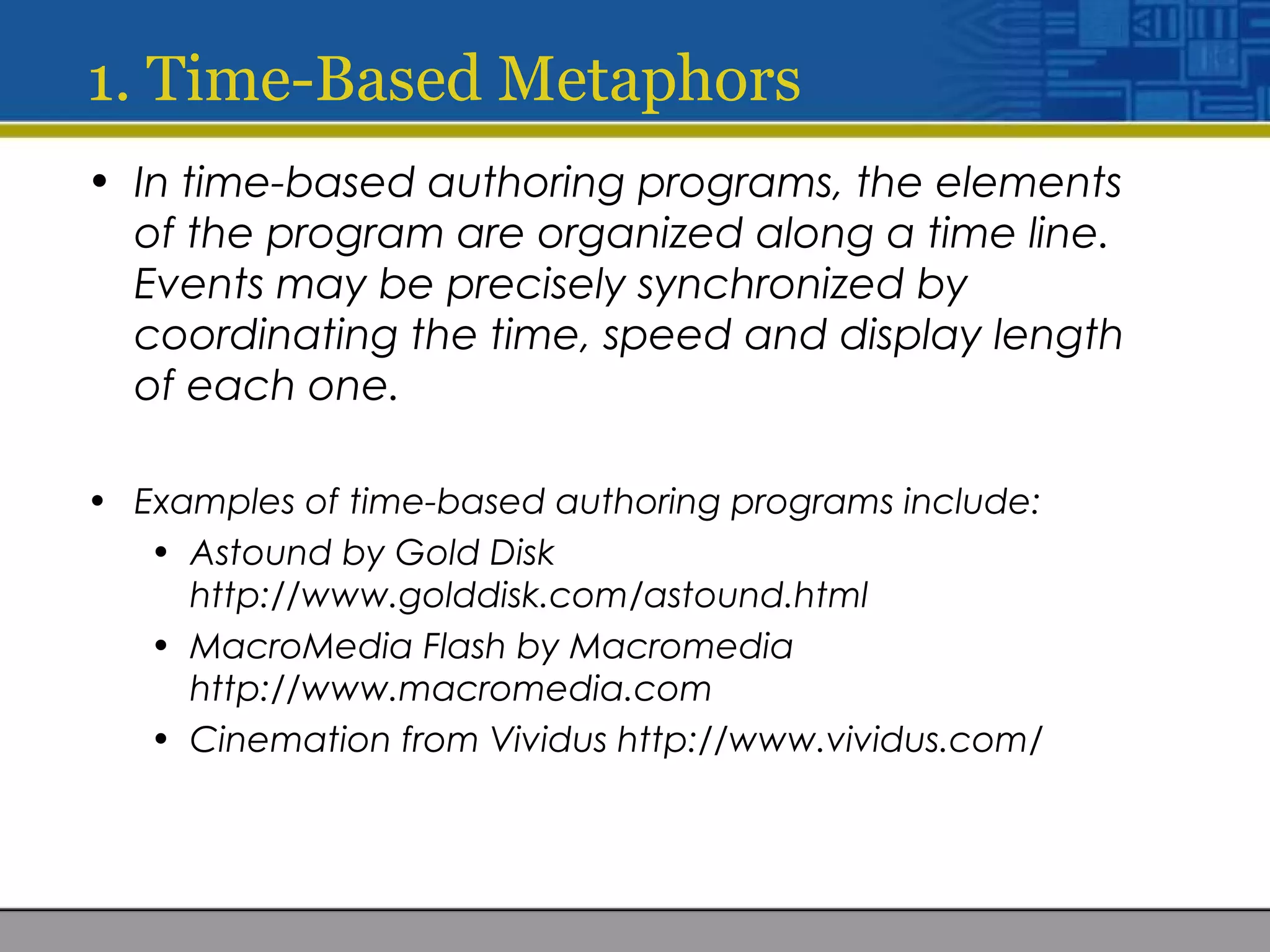 1. Time-Based Metaphors
• In time-based authoring programs, the elements
of the program are organized along a time line.
Events may be precisely synchronized by
coordinating the time, speed and display length
of each one.
• Examples of time-based authoring programs include:
• Astound by Gold Disk
http://www.golddisk.com/astound.html
• MacroMedia Flash by Macromedia
http://www.macromedia.com
• Cinemation from Vividus http://www.vividus.com/
 