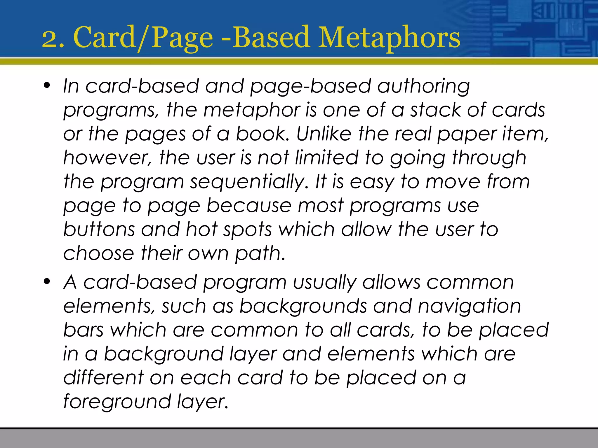 2. Card/Page -Based Metaphors
• In card-based and page-based authoring
programs, the metaphor is one of a stack of cards
or the pages of a book. Unlike the real paper item,
however, the user is not limited to going through
the program sequentially. It is easy to move from
page to page because most programs use
buttons and hot spots which allow the user to
choose their own path.
• A card-based program usually allows common
elements, such as backgrounds and navigation
bars which are common to all cards, to be placed
in a background layer and elements which are
different on each card to be placed on a
foreground layer.
 